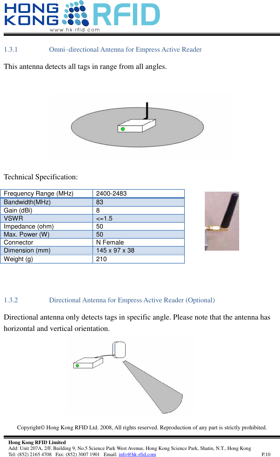   Copyright©  Hong Kong RFID Ltd. 2008, All rights reserved. Reproduction of any part is strictly prohibited.   Hong Kong RFID Limited Add: Unit 207A, 2/F, Building 9, No.5 Science Park West Avenue, Hong Kong Science Park, Shatin, N.T., Hong Kong Tel: (852) 2165 4708   Fax: (852) 3007 1901   Email: info@hk-rfid.com     P.10 1.3.1 Omni–directional Antenna for Empress Active Reader  This antenna detects all tags in range from all angles.    Technical Specification:      1.3.2 Directional Antenna for Empress Active Reader (Optional) Directional antenna only detects tags in specific angle. Please note that the antenna has horizontal and vertical orientation.       Frequency Range (MHz) 2400-2483 Bandwidth(MHz) 83 Gain (dBi) 8 VSWR &lt;=1.5 Impedance (ohm) 50 Max. Power (W) 50 Connector N Female Dimension (mm) 145 x 97 x 38 Weight (g) 210 