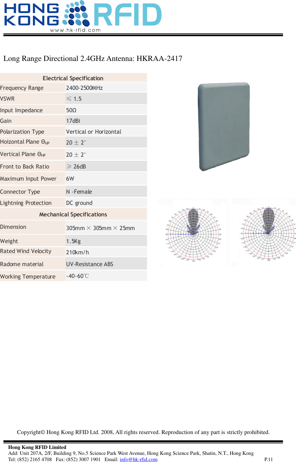   Copyright©  Hong Kong RFID Ltd. 2008, All rights reserved. Reproduction of any part is strictly prohibited.   Hong Kong RFID Limited Add: Unit 207A, 2/F, Building 9, No.5 Science Park West Avenue, Hong Kong Science Park, Shatin, N.T., Hong Kong Tel: (852) 2165 4708   Fax: (852) 3007 1901   Email: info@hk-rfid.com     P.11  Long Range Directional 2.4GHz Antenna: HKRAA-2417        Electrical Specification  Frequency Range  2400-2500MHz VSWR  ≤1.5 Input Impedance  50Ω Gain  17dBi Polarization Type  Vertical or Horizontal Hoizontal Plane ΘHP 20 ±2° Vertical Plane ΘHP 20 ±2° Front to Back Ratio  ≥26dB Maximum Input Power  6W Connector Type  N -Female Lightning Protection  DC ground Mechanical Specifications  Dimension  305mm ×305mm ×25mm Weight  1.5Kg Rated Wind Velocity  210km/h Radome material  UV-Resistance ABS Working Temperature  -40~60℃ 