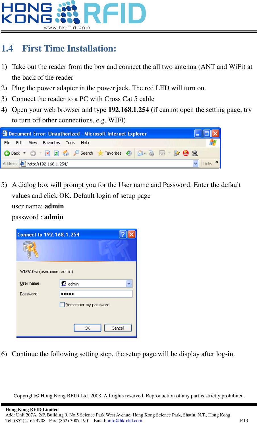  Copyright©  Hong Kong RFID Ltd. 2008, All rights reserved. Reproduction of any part is strictly prohibited.   Hong Kong RFID Limited Add: Unit 207A, 2/F, Building 9, No.5 Science Park West Avenue, Hong Kong Science Park, Shatin, N.T., Hong Kong Tel: (852) 2165 4708   Fax: (852) 3007 1901   Email: info@hk-rfid.com     P.13 1.4 First Time Installation: 1) Take out the reader from the box and connect the all two antenna (ANT and WiFi) at the back of the reader 2) Plug the power adapter in the power jack. The red LED will turn on. 3) Connect the reader to a PC with Cross Cat 5 cable 4) Open your web browser and type 192.168.1.254 (if cannot open the setting page, try to turn off other connections, e.g. WIFI)  5) A dialog box will prompt you for the User name and Password. Enter the default values and click OK. Default login of setup page  user name: admin password : admin   6) Continue the following setting step, the setup page will be display after log-in. 