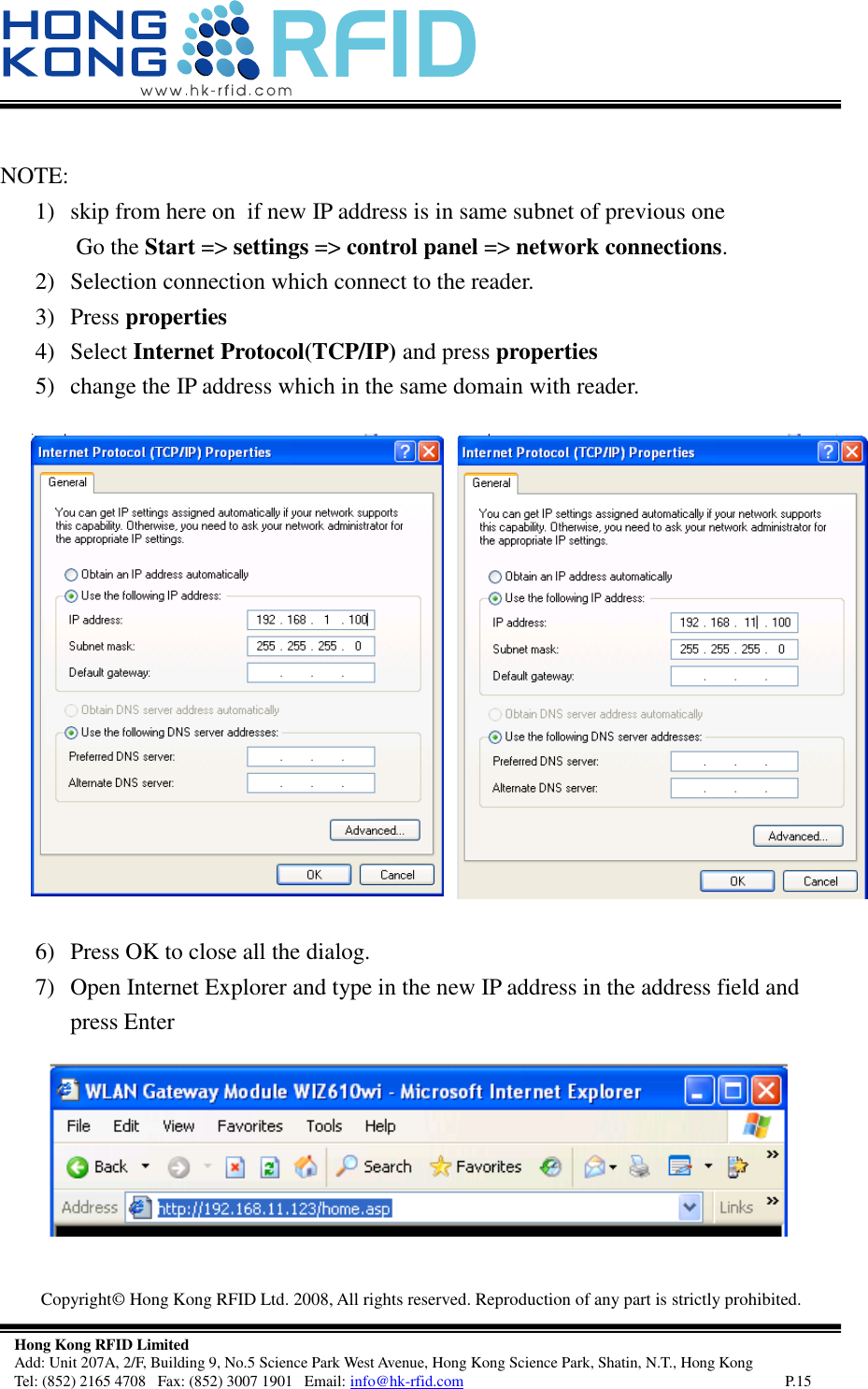   Copyright©  Hong Kong RFID Ltd. 2008, All rights reserved. Reproduction of any part is strictly prohibited.   Hong Kong RFID Limited Add: Unit 207A, 2/F, Building 9, No.5 Science Park West Avenue, Hong Kong Science Park, Shatin, N.T., Hong Kong Tel: (852) 2165 4708   Fax: (852) 3007 1901   Email: info@hk-rfid.com     P.15  NOTE: 1) skip from here on  if new IP address is in same subnet of previous one  Go the Start =&gt; settings =&gt; control panel =&gt; network connections. 2) Selection connection which connect to the reader. 3) Press properties   4) Select Internet Protocol(TCP/IP) and press properties 5) change the IP address which in the same domain with reader.  6) Press OK to close all the dialog.  7) Open Internet Explorer and type in the new IP address in the address field and press Enter  