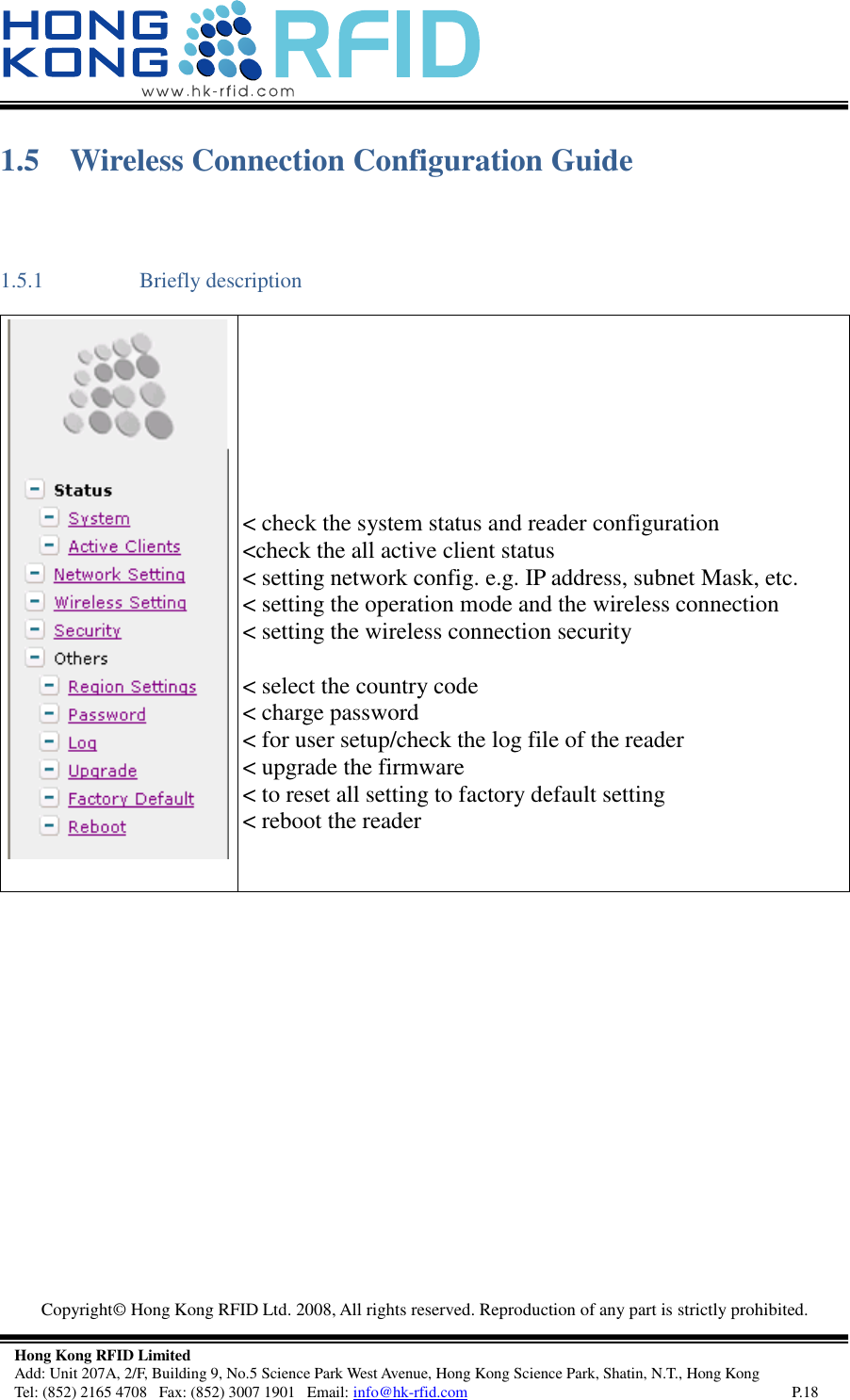  Copyright©  Hong Kong RFID Ltd. 2008, All rights reserved. Reproduction of any part is strictly prohibited.   Hong Kong RFID Limited Add: Unit 207A, 2/F, Building 9, No.5 Science Park West Avenue, Hong Kong Science Park, Shatin, N.T., Hong Kong Tel: (852) 2165 4708   Fax: (852) 3007 1901   Email: info@hk-rfid.com     P.18 1.5 Wireless Connection Configuration Guide 1.5.1 Briefly description         &lt; check the system status and reader configuration &lt;check the all active client status &lt; setting network config. e.g. IP address, subnet Mask, etc. &lt; setting the operation mode and the wireless connection &lt; setting the wireless connection security  &lt; select the country code  &lt; charge password &lt; for user setup/check the log file of the reader &lt; upgrade the firmware &lt; to reset all setting to factory default setting &lt; reboot the reader     