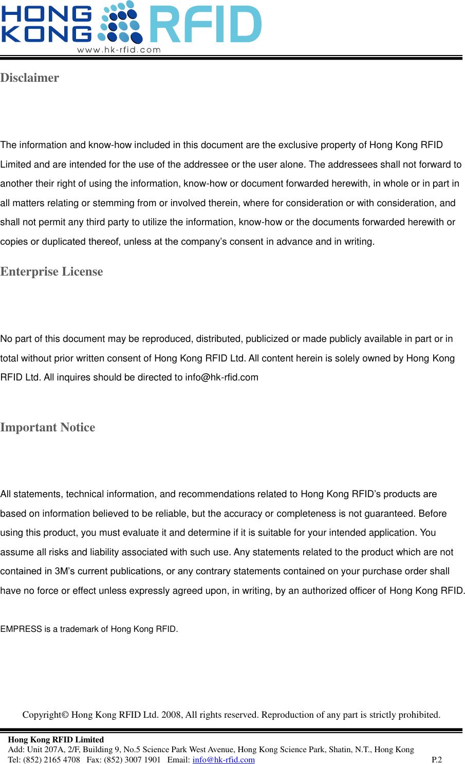  Copyright©  Hong Kong RFID Ltd. 2008, All rights reserved. Reproduction of any part is strictly prohibited.   Hong Kong RFID Limited Add: Unit 207A, 2/F, Building 9, No.5 Science Park West Avenue, Hong Kong Science Park, Shatin, N.T., Hong Kong Tel: (852) 2165 4708   Fax: (852) 3007 1901   Email: info@hk-rfid.com     P.2 Disclaimer The information and know-how included in this document are the exclusive property of Hong Kong RFID Limited and are intended for the use of the addressee or the user alone. The addressees shall not forward to another their right of using the information, know-how or document forwarded herewith, in whole or in part in all matters relating or stemming from or involved therein, where for consideration or with consideration, and shall not permit any third party to utilize the information, know-how or the documents forwarded herewith or copies or duplicated thereof, unless at the company’s consent in advance and in writing. Enterprise License No part of this document may be reproduced, distributed, publicized or made publicly available in part or in total without prior written consent of Hong Kong RFID Ltd. All content herein is solely owned by Hong Kong RFID Ltd. All inquires should be directed to info@hk-rfid.com  Important Notice All statements, technical information, and recommendations related to Hong Kong RFID’s products are based on information believed to be reliable, but the accuracy or completeness is not guaranteed. Before using this product, you must evaluate it and determine if it is suitable for your intended application. You assume all risks and liability associated with such use. Any statements related to the product which are not contained in 3M’s current publications, or any contrary statements contained on your purchase order shall have no force or effect unless expressly agreed upon, in writing, by an authorized officer of Hong Kong RFID.  EMPRESS is a trademark of Hong Kong RFID.    
