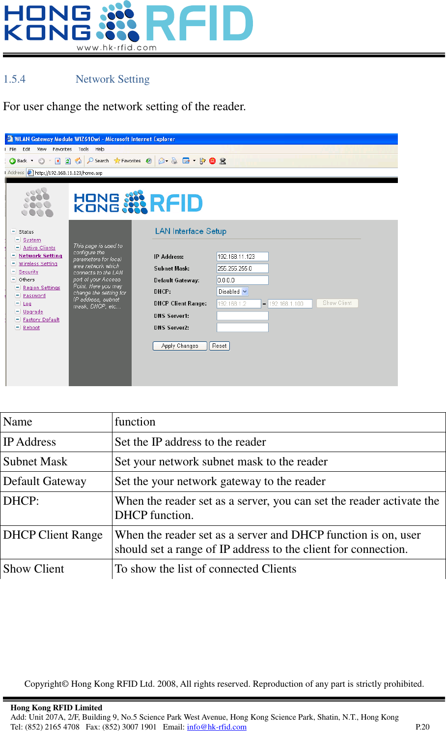   Copyright©  Hong Kong RFID Ltd. 2008, All rights reserved. Reproduction of any part is strictly prohibited.   Hong Kong RFID Limited Add: Unit 207A, 2/F, Building 9, No.5 Science Park West Avenue, Hong Kong Science Park, Shatin, N.T., Hong Kong Tel: (852) 2165 4708   Fax: (852) 3007 1901   Email: info@hk-rfid.com     P.20 1.5.4 Network Setting For user change the network setting of the reader.       Name  function IP Address Set the IP address to the reader Subnet Mask Set your network subnet mask to the reader Default Gateway Set the your network gateway to the reader DHCP: When the reader set as a server, you can set the reader activate the DHCP function. DHCP Client Range When the reader set as a server and DHCP function is on, user should set a range of IP address to the client for connection. Show Client To show the list of connected Clients 