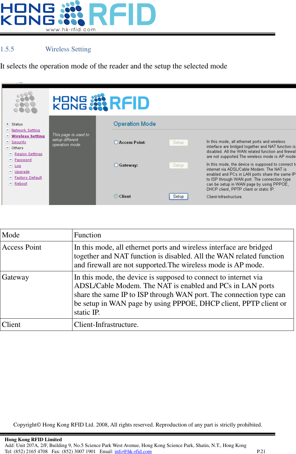   Copyright©  Hong Kong RFID Ltd. 2008, All rights reserved. Reproduction of any part is strictly prohibited.   Hong Kong RFID Limited Add: Unit 207A, 2/F, Building 9, No.5 Science Park West Avenue, Hong Kong Science Park, Shatin, N.T., Hong Kong Tel: (852) 2165 4708   Fax: (852) 3007 1901   Email: info@hk-rfid.com     P.21 1.5.5 Wireless Setting  It selects the operation mode of the reader and the setup the selected mode       Mode Function Access Point In this mode, all ethernet ports and wireless interface are bridged together and NAT function is disabled. All the WAN related function and firewall are not supported.The wireless mode is AP mode.  Gateway In this mode, the device is supposed to connect to internet via ADSL/Cable Modem. The NAT is enabled and PCs in LAN ports share the same IP to ISP through WAN port. The connection type can be setup in WAN page by using PPPOE, DHCP client, PPTP client or static IP.  Client Client-Infrastructure.      