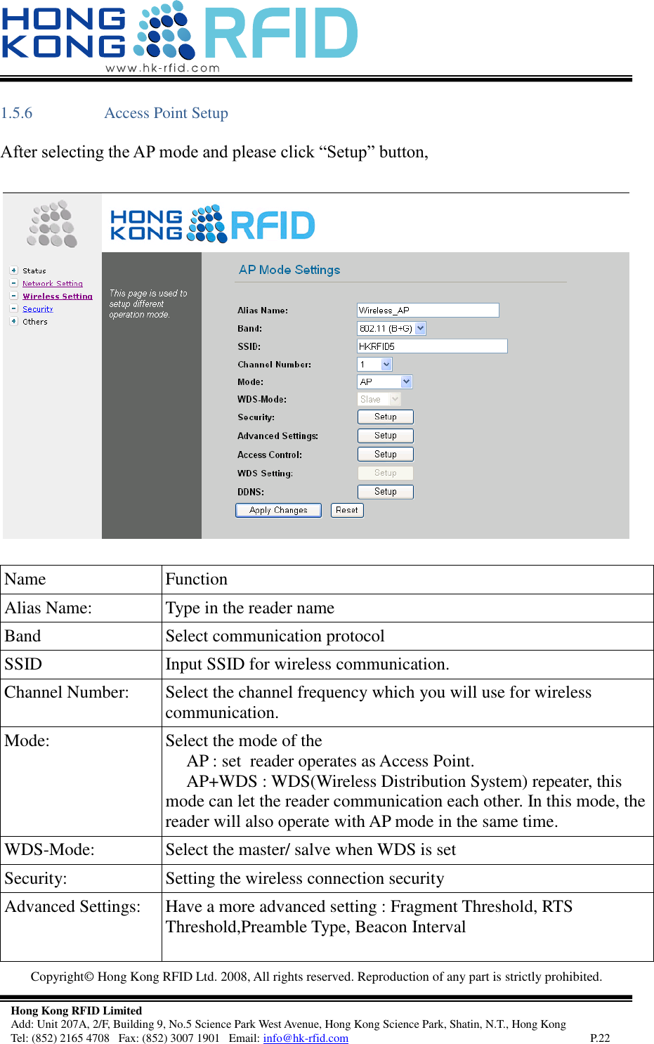   Copyright©  Hong Kong RFID Ltd. 2008, All rights reserved. Reproduction of any part is strictly prohibited.   Hong Kong RFID Limited Add: Unit 207A, 2/F, Building 9, No.5 Science Park West Avenue, Hong Kong Science Park, Shatin, N.T., Hong Kong Tel: (852) 2165 4708   Fax: (852) 3007 1901   Email: info@hk-rfid.com     P.22 1.5.6 Access Point Setup After selecting the AP mode and please click “Setup” button,   Name Function Alias Name:  Type in the reader name  Band  Select communication protocol SSID  Input SSID for wireless communication. Channel Number:  Select the channel frequency which you will use for wireless communication. Mode:  Select the mode of the       AP : set  reader operates as Access Point.      AP+WDS : WDS(Wireless Distribution System) repeater, this mode can let the reader communication each other. In this mode, the reader will also operate with AP mode in the same time. WDS-Mode:  Select the master/ salve when WDS is set Security:  Setting the wireless connection security Advanced Settings:  Have a more advanced setting : Fragment Threshold, RTS Threshold,Preamble Type, Beacon Interval  