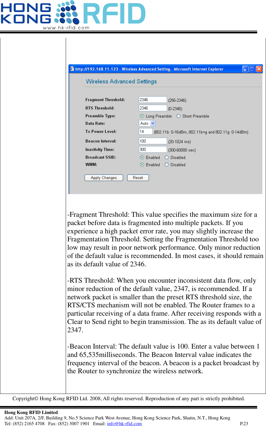   Copyright©  Hong Kong RFID Ltd. 2008, All rights reserved. Reproduction of any part is strictly prohibited.   Hong Kong RFID Limited Add: Unit 207A, 2/F, Building 9, No.5 Science Park West Avenue, Hong Kong Science Park, Shatin, N.T., Hong Kong Tel: (852) 2165 4708   Fax: (852) 3007 1901   Email: info@hk-rfid.com     P.23     -Fragment Threshold: This value specifies the maximum size for a packet before data is fragmented into multiple packets. If you experience a high packet error rate, you may slightly increase the Fragmentation Threshold. Setting the Fragmentation Threshold too low may result in poor network performance. Only minor reduction of the default value is recommended. In most cases, it should remain as its default value of 2346.  -RTS Threshold: When you encounter inconsistent data flow, only minor reduction of the default value, 2347, is recommended. If a network packet is smaller than the preset RTS threshold size, the RTS/CTS mechanism will not be enabled. The Router frames to a particular receiving of a data frame. After receiving responds with a Clear to Send right to begin transmission. The as its default value of 2347.  -Beacon Interval: The default value is 100. Enter a value between 1 and 65,535milliseconds. The Beacon Interval value indicates the frequency interval of the beacon. A beacon is a packet broadcast by the Router to synchronize the wireless network.   