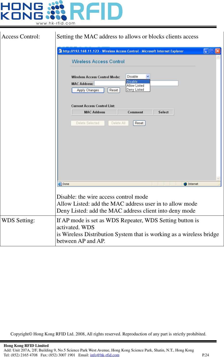   Copyright©  Hong Kong RFID Ltd. 2008, All rights reserved. Reproduction of any part is strictly prohibited.   Hong Kong RFID Limited Add: Unit 207A, 2/F, Building 9, No.5 Science Park West Avenue, Hong Kong Science Park, Shatin, N.T., Hong Kong Tel: (852) 2165 4708   Fax: (852) 3007 1901   Email: info@hk-rfid.com     P.24 Access Control:  Setting the MAC address to allows or blocks clients access   Disable: the wire access control mode Allow Listed: add the MAC address user in to allow mode Deny Listed: add the MAC address client into deny mode  WDS Setting:  If AP mode is set as WDS Repeater, WDS Setting button is activated. WDS is Wireless Distribution System that is working as a wireless bridge between AP and AP. 