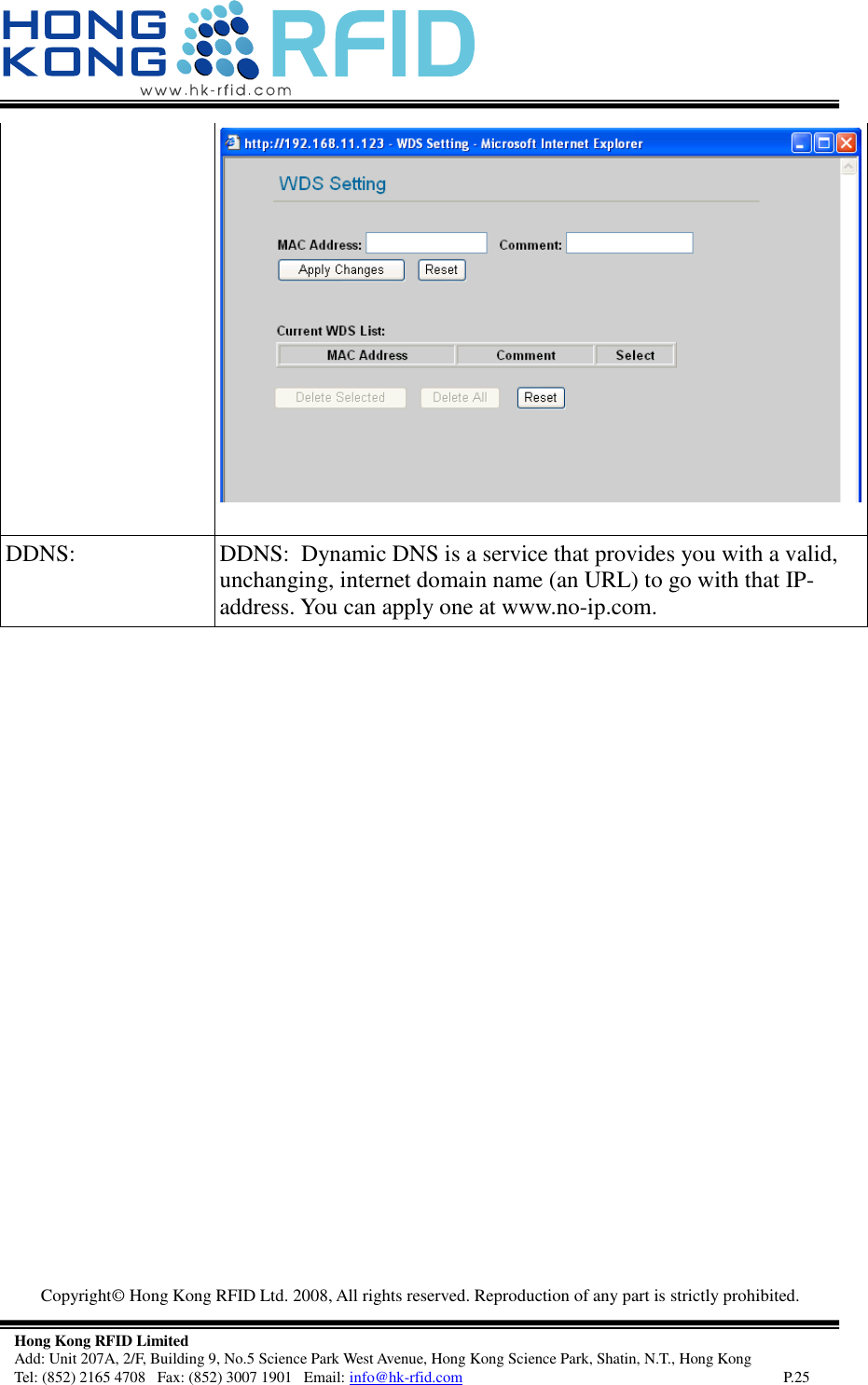   Copyright©  Hong Kong RFID Ltd. 2008, All rights reserved. Reproduction of any part is strictly prohibited.   Hong Kong RFID Limited Add: Unit 207A, 2/F, Building 9, No.5 Science Park West Avenue, Hong Kong Science Park, Shatin, N.T., Hong Kong Tel: (852) 2165 4708   Fax: (852) 3007 1901   Email: info@hk-rfid.com     P.25  DDNS:  DDNS:  Dynamic DNS is a service that provides you with a valid, unchanging, internet domain name (an URL) to go with that IP-address. You can apply one at www.no-ip.com.      