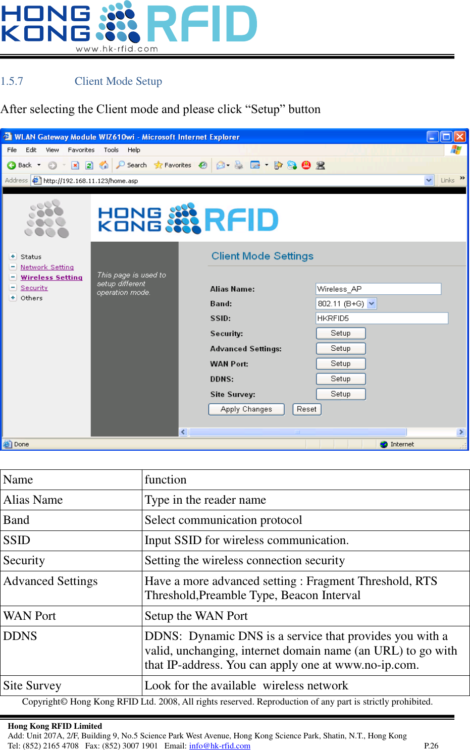   Copyright©  Hong Kong RFID Ltd. 2008, All rights reserved. Reproduction of any part is strictly prohibited.   Hong Kong RFID Limited Add: Unit 207A, 2/F, Building 9, No.5 Science Park West Avenue, Hong Kong Science Park, Shatin, N.T., Hong Kong Tel: (852) 2165 4708   Fax: (852) 3007 1901   Email: info@hk-rfid.com     P.26 1.5.7 Client Mode Setup After selecting the Client mode and please click “Setup” button  Name  function Alias Name  Type in the reader name  Band  Select communication protocol SSID  Input SSID for wireless communication. Security  Setting the wireless connection security Advanced Settings  Have a more advanced setting : Fragment Threshold, RTS Threshold,Preamble Type, Beacon Interval WAN Port  Setup the WAN Port DDNS  DDNS:  Dynamic DNS is a service that provides you with a valid, unchanging, internet domain name (an URL) to go with that IP-address. You can apply one at www.no-ip.com. Site Survey  Look for the available  wireless network 