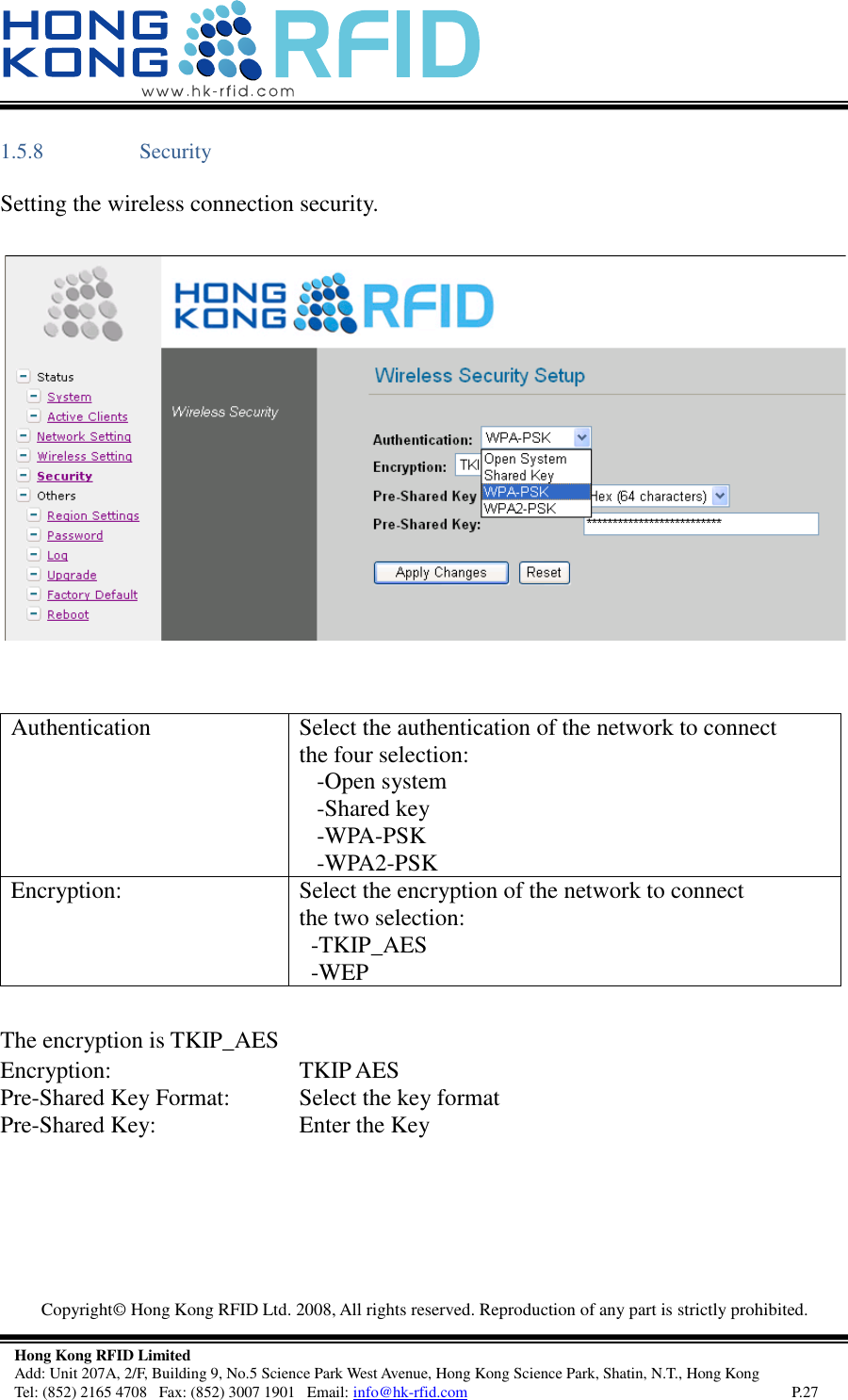   Copyright©  Hong Kong RFID Ltd. 2008, All rights reserved. Reproduction of any part is strictly prohibited.   Hong Kong RFID Limited Add: Unit 207A, 2/F, Building 9, No.5 Science Park West Avenue, Hong Kong Science Park, Shatin, N.T., Hong Kong Tel: (852) 2165 4708   Fax: (852) 3007 1901   Email: info@hk-rfid.com     P.27 1.5.8 Security Setting the wireless connection security.    Authentication  Select the authentication of the network to connect the four selection:    -Open system    -Shared key    -WPA-PSK    -WPA2-PSK Encryption: Select the encryption of the network to connect the two selection:   -TKIP_AES   -WEP  The encryption is TKIP_AES  Encryption: TKIP AES Pre-Shared Key Format: Select the key format Pre-Shared Key: Enter the Key 