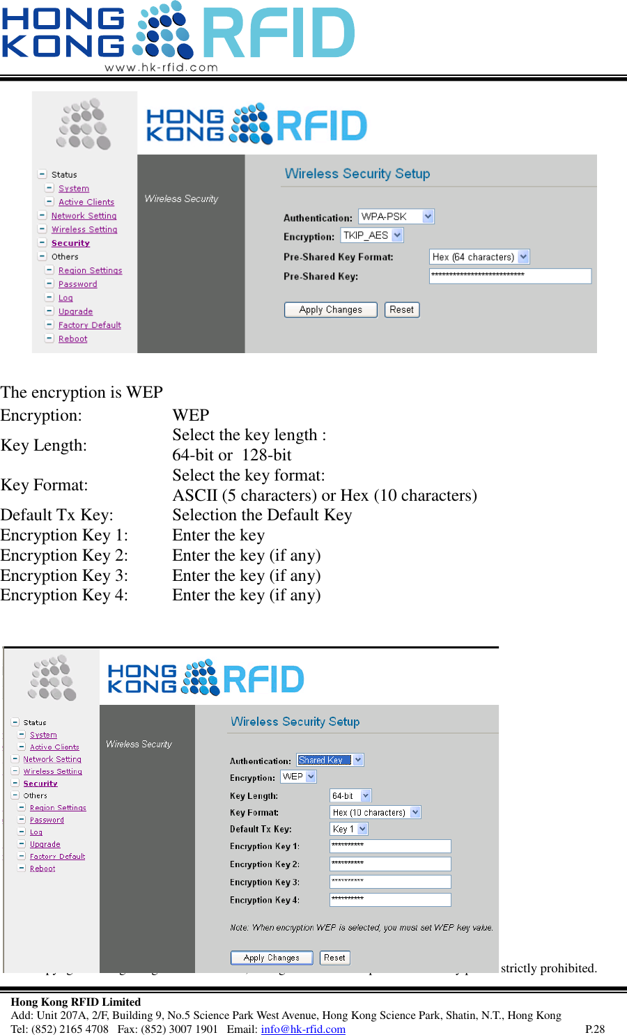   Copyright©  Hong Kong RFID Ltd. 2008, All rights reserved. Reproduction of any part is strictly prohibited.   Hong Kong RFID Limited Add: Unit 207A, 2/F, Building 9, No.5 Science Park West Avenue, Hong Kong Science Park, Shatin, N.T., Hong Kong Tel: (852) 2165 4708   Fax: (852) 3007 1901   Email: info@hk-rfid.com     P.28  The encryption is WEP Encryption: WEP  Key Length: Select the key length :  64-bit or  128-bit  Key Format: Select the key format: ASCII (5 characters) or Hex (10 characters)  Default Tx Key: Selection the Default Key Encryption Key 1: Enter the key  Encryption Key 2: Enter the key (if any) Encryption Key 3: Enter the key (if any) Encryption Key 4: Enter the key (if any)  