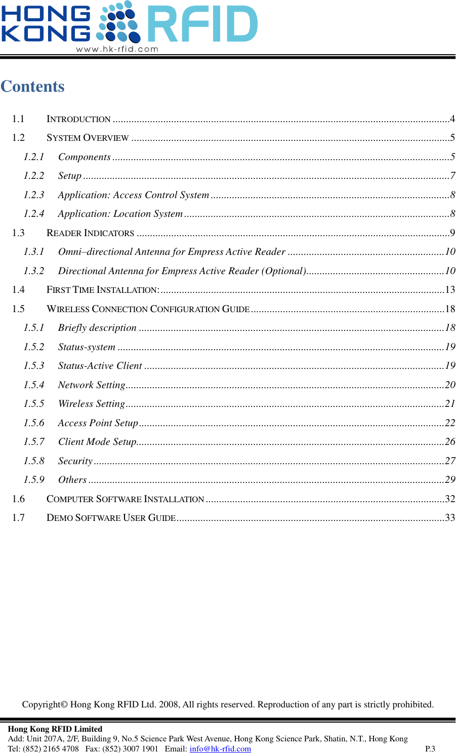   Copyright©  Hong Kong RFID Ltd. 2008, All rights reserved. Reproduction of any part is strictly prohibited.   Hong Kong RFID Limited Add: Unit 207A, 2/F, Building 9, No.5 Science Park West Avenue, Hong Kong Science Park, Shatin, N.T., Hong Kong Tel: (852) 2165 4708   Fax: (852) 3007 1901   Email: info@hk-rfid.com     P.3 Contents 1.1 INTRODUCTION ...............................................................................................................................4 1.2 SYSTEM OVERVIEW ........................................................................................................................5 1.2.1 Components ...............................................................................................................................5 1.2.2 Setup ..........................................................................................................................................7 1.2.3 Application: Access Control System ..........................................................................................8 1.2.4 Application: Location System ....................................................................................................8 1.3 READER INDICATORS ......................................................................................................................9 1.3.1 Omni–directional Antenna for Empress Active Reader ........................................................... 10 1.3.2 Directional Antenna for Empress Active Reader (Optional) .................................................... 10 1.4 FIRST TIME INSTALLATION: ........................................................................................................... 13 1.5 WIRELESS CONNECTION CONFIGURATION GUIDE ......................................................................... 18 1.5.1 Briefly description ................................................................................................................... 18 1.5.2 Status-system ........................................................................................................................... 19 1.5.3 Status-Active Client ................................................................................................................. 19 1.5.4 Network Setting ........................................................................................................................ 20 1.5.5 Wireless Setting ........................................................................................................................ 21 1.5.6 Access Point Setup ................................................................................................................... 22 1.5.7 Client Mode Setup.................................................................................................................... 26 1.5.8 Security .................................................................................................................................... 27 1.5.9 Others ...................................................................................................................................... 29 1.6 COMPUTER SOFTWARE INSTALLATION .......................................................................................... 32 1.7 DEMO SOFTWARE USER GUIDE ..................................................................................................... 33     