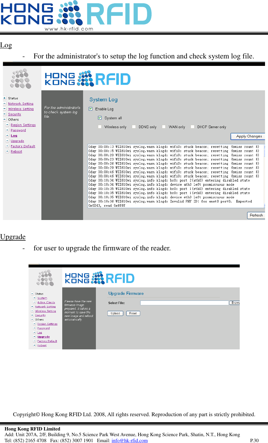  Copyright©  Hong Kong RFID Ltd. 2008, All rights reserved. Reproduction of any part is strictly prohibited.   Hong Kong RFID Limited Add: Unit 207A, 2/F, Building 9, No.5 Science Park West Avenue, Hong Kong Science Park, Shatin, N.T., Hong Kong Tel: (852) 2165 4708   Fax: (852) 3007 1901   Email: info@hk-rfid.com     P.30 Log  - For the administrator&apos;s to setup the log function and check system log file.   Upgrade  - for user to upgrade the firmware of the reader.     