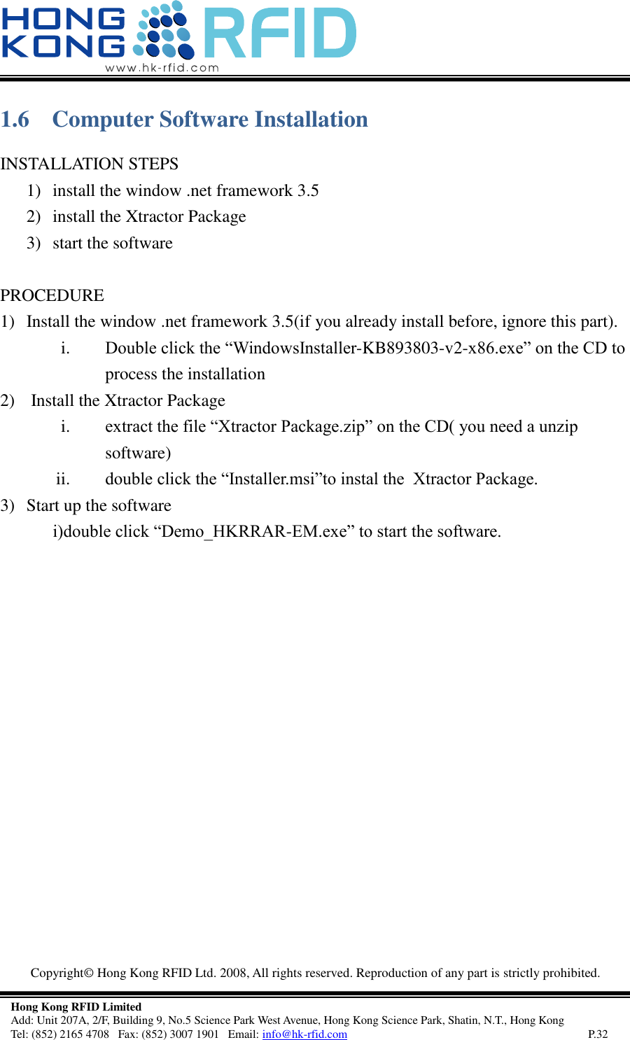   Copyright©  Hong Kong RFID Ltd. 2008, All rights reserved. Reproduction of any part is strictly prohibited.   Hong Kong RFID Limited Add: Unit 207A, 2/F, Building 9, No.5 Science Park West Avenue, Hong Kong Science Park, Shatin, N.T., Hong Kong Tel: (852) 2165 4708   Fax: (852) 3007 1901   Email: info@hk-rfid.com     P.32 1.6 Computer Software Installation INSTALLATION STEPS 1) install the window .net framework 3.5 2) install the Xtractor Package 3) start the software  PROCEDURE 1) Install the window .net framework 3.5(if you already install before, ignore this part). i. Double click the “WindowsInstaller-KB893803-v2-x86.exe” on the CD to process the installation 2)  Install the Xtractor Package i. extract the file “Xtractor Package.zip” on the CD( you need a unzip software) ii. double click the “Installer.msi”to instal the  Xtractor Package. 3) Start up the software  i)double click “Demo_HKRRAR-EM.exe” to start the software.    