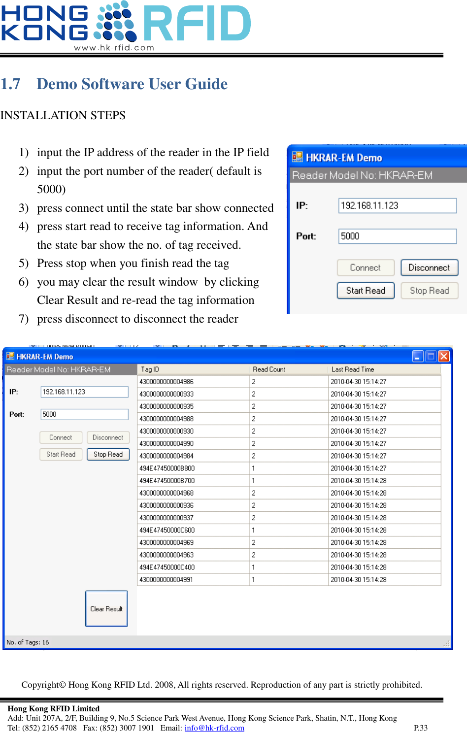   Copyright©  Hong Kong RFID Ltd. 2008, All rights reserved. Reproduction of any part is strictly prohibited.   Hong Kong RFID Limited Add: Unit 207A, 2/F, Building 9, No.5 Science Park West Avenue, Hong Kong Science Park, Shatin, N.T., Hong Kong Tel: (852) 2165 4708   Fax: (852) 3007 1901   Email: info@hk-rfid.com     P.33 1.7 Demo Software User Guide INSTALLATION STEPS  1) input the IP address of the reader in the IP field 2) input the port number of the reader( default is 5000) 3) press connect until the state bar show connected 4) press start read to receive tag information. And the state bar show the no. of tag received. 5) Press stop when you finish read the tag 6) you may clear the result window  by clicking Clear Result and re-read the tag information 7) press disconnect to disconnect the reader    