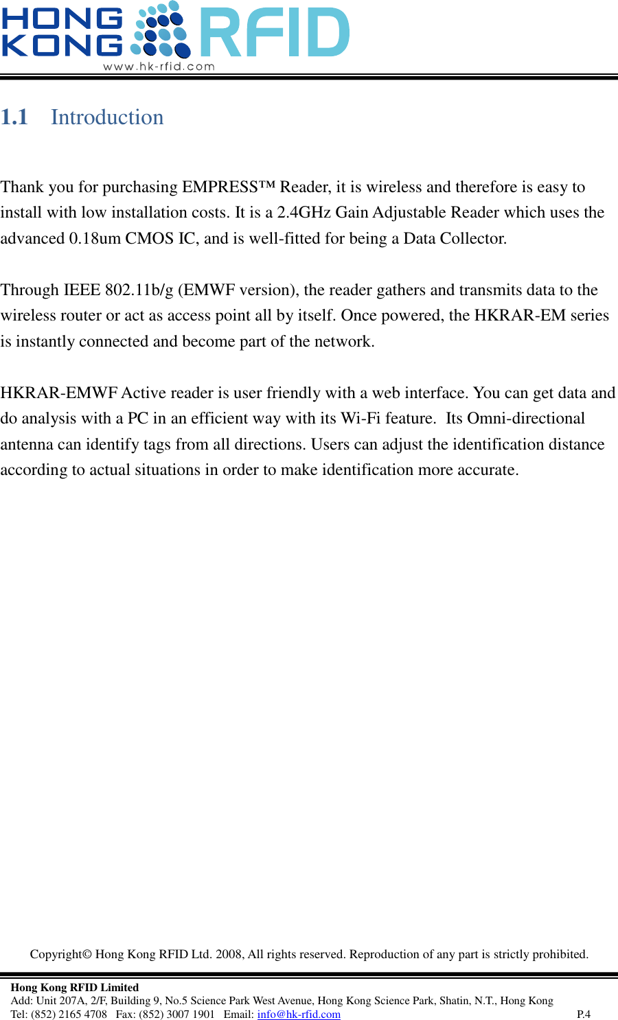   Copyright©  Hong Kong RFID Ltd. 2008, All rights reserved. Reproduction of any part is strictly prohibited.   Hong Kong RFID Limited Add: Unit 207A, 2/F, Building 9, No.5 Science Park West Avenue, Hong Kong Science Park, Shatin, N.T., Hong Kong Tel: (852) 2165 4708   Fax: (852) 3007 1901   Email: info@hk-rfid.com     P.4 1.1 Introduction   Thank you for purchasing EMPRESS™ Reader, it is wireless and therefore is easy to install with low installation costs. It is a 2.4GHz Gain Adjustable Reader which uses the advanced 0.18um CMOS IC, and is well-fitted for being a Data Collector.   Through IEEE 802.11b/g (EMWF version), the reader gathers and transmits data to the wireless router or act as access point all by itself. Once powered, the HKRAR-EM series is instantly connected and become part of the network.   HKRAR-EMWF Active reader is user friendly with a web interface. You can get data and do analysis with a PC in an efficient way with its Wi-Fi feature.  Its Omni-directional antenna can identify tags from all directions. Users can adjust the identification distance according to actual situations in order to make identification more accurate.     