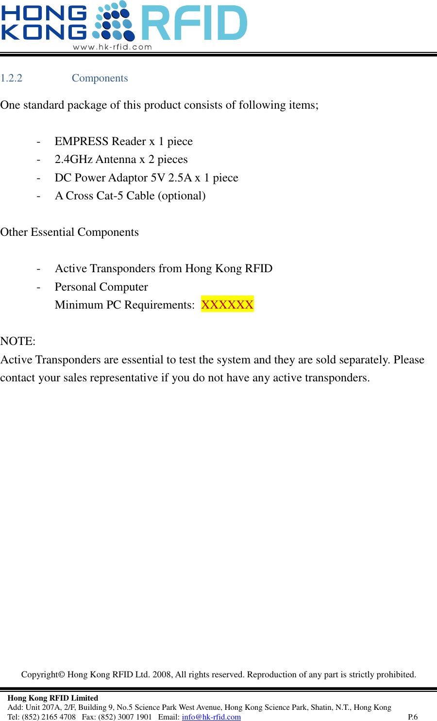   Copyright©  Hong Kong RFID Ltd. 2008, All rights reserved. Reproduction of any part is strictly prohibited.   Hong Kong RFID Limited Add: Unit 207A, 2/F, Building 9, No.5 Science Park West Avenue, Hong Kong Science Park, Shatin, N.T., Hong Kong Tel: (852) 2165 4708   Fax: (852) 3007 1901   Email: info@hk-rfid.com     P.6 1.2.2 Components One standard package of this product consists of following items;  - EMPRESS Reader x 1 piece - 2.4GHz Antenna x 2 pieces - DC Power Adaptor 5V 2.5A x 1 piece - A Cross Cat-5 Cable (optional)  Other Essential Components  - Active Transponders from Hong Kong RFID - Personal Computer  Minimum PC Requirements:  XXXXXX  NOTE: Active Transponders are essential to test the system and they are sold separately. Please contact your sales representative if you do not have any active transponders.     