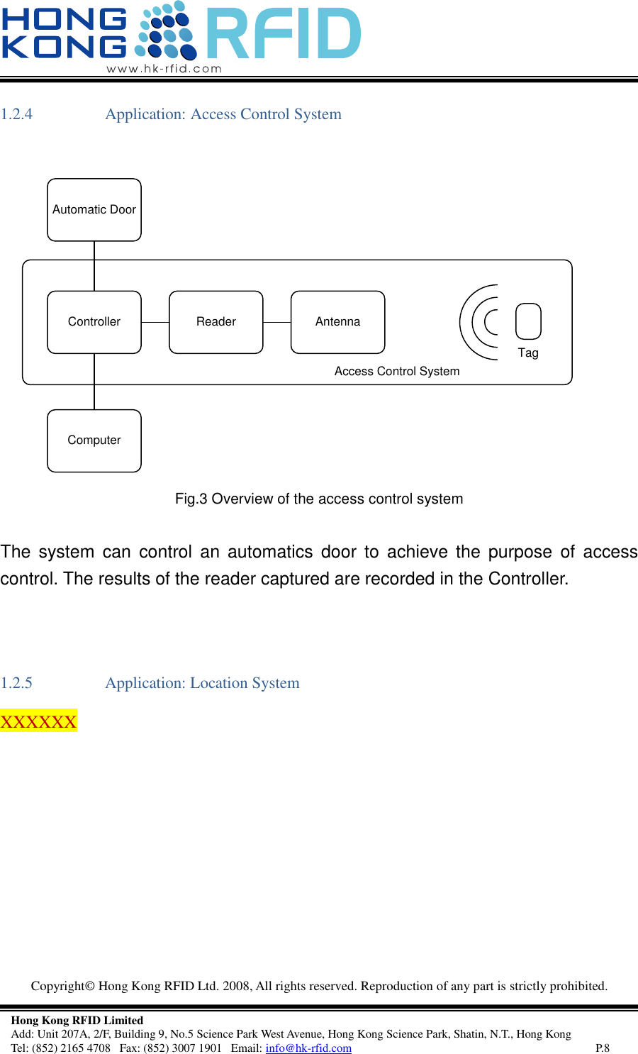   Copyright©  Hong Kong RFID Ltd. 2008, All rights reserved. Reproduction of any part is strictly prohibited.   Hong Kong RFID Limited Add: Unit 207A, 2/F, Building 9, No.5 Science Park West Avenue, Hong Kong Science Park, Shatin, N.T., Hong Kong Tel: (852) 2165 4708   Fax: (852) 3007 1901   Email: info@hk-rfid.com     P.8 1.2.4 Application: Access Control System  AntennaReaderControllerComputerAutomatic DoorTagAccess Control System Fig.3 Overview of the access control system  The  system  can  control  an  automatics  door  to  achieve the  purpose  of  access control. The results of the reader captured are recorded in the Controller.  1.2.5 Application: Location System XXXXXX    