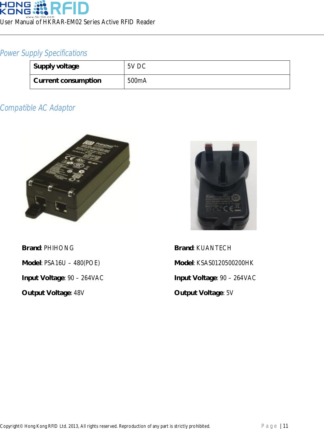 User Manual of HKRAR-EM02 Series Active RFID ReaderCopyright© Hong Kong RFID Ltd. 2013, All rights reserved. Reproduction of any part is strictly prohibited. Page | 11Power Supply SpecificationsSupply voltage 5V DCCurrent consumption 500mACompatible AC AdaptorBrand: PHIHONG Brand: KUANTECHModel: PSA16U – 480(POE) Model: KSAS0120500200HKInput Voltage: 90 – 264VAC Input Voltage: 90 – 264VACOutput Voltage: 48V Output Voltage: 5V