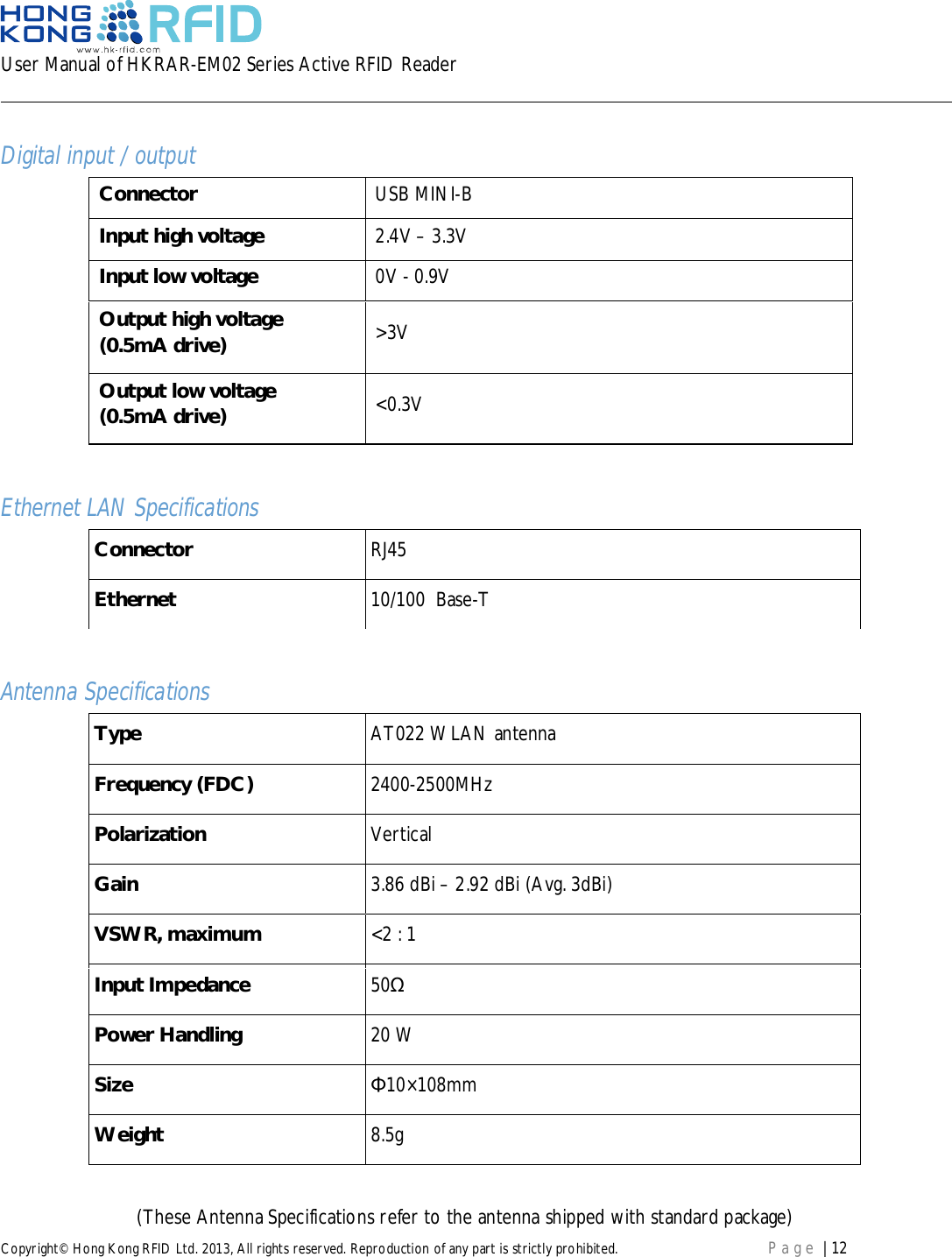 User Manual of HKRAR-EM02 Series Active RFID ReaderCopyright© Hong Kong RFID Ltd. 2013, All rights reserved. Reproduction of any part is strictly prohibited. Page | 12Digital input / outputConnector USB MINI-BInput high voltage 2.4V – 3.3VInput low voltage 0V - 0.9VOutput high voltage(0.5mA drive) &gt;3VOutput low voltage(0.5mA drive) &lt;0.3VEthernet LAN SpecificationsConnector RJ45Ethernet 10/100  Base-TAntenna SpecificationsType AT022 WLAN antennaFrequency (FDC) 2400-2500MHzPolarization VerticalGain 3.86 dBi – 2.92 dBi (Avg. 3dBi)VSWR, maximum &lt;2 : 1Input Impedance 50Power Handling 20 WSize 10×108mmWeight 8.5g(These Antenna Specifications refer to the antenna shipped with standard package)