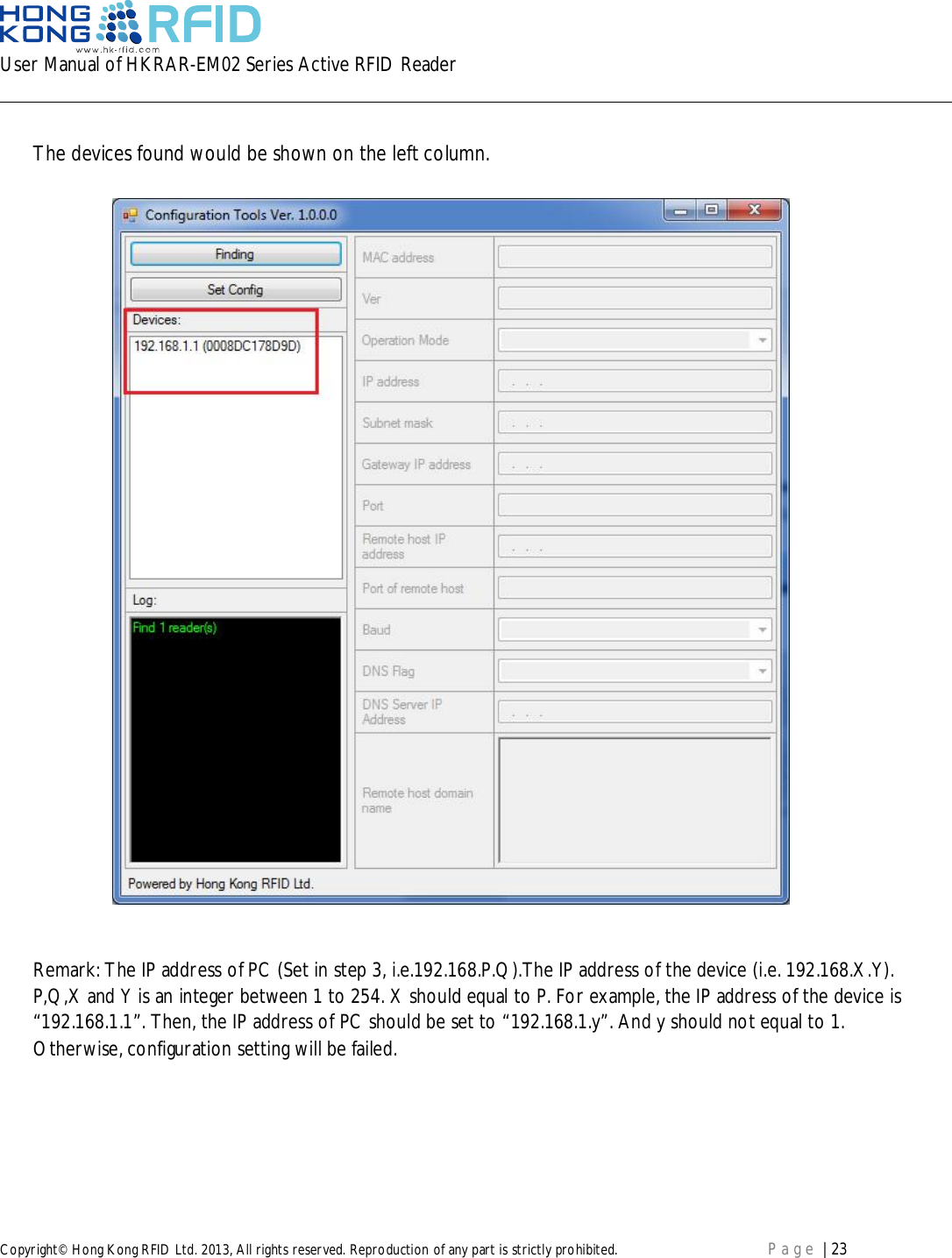 User Manual of HKRAR-EM02 Series Active RFID ReaderCopyright© Hong Kong RFID Ltd. 2013, All rights reserved. Reproduction of any part is strictly prohibited. Page | 23The devices found would be shown on the left column.Remark: The IP address of PC (Set in step 3, i.e.192.168.P.Q).The IP address of the device (i.e. 192.168.X.Y).P,Q,X and Y is an integer between 1 to 254. X should equal to P. For example, the IP address of the device is“192.168.1.1”. Then, the IP address of PC should be set to “192.168.1.y”. And y should not equal to 1.Otherwise, configuration setting will be failed.