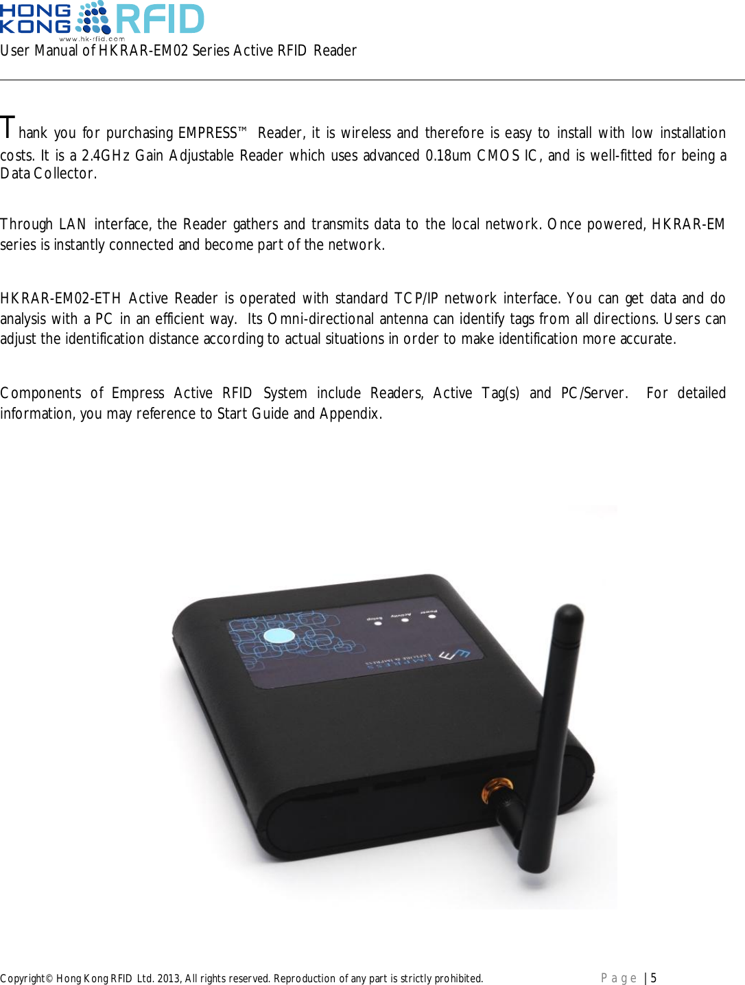 User Manual of HKRAR-EM02 Series Active RFID ReaderCopyright© Hong Kong RFID Ltd. 2013, All rights reserved. Reproduction of any part is strictly prohibited. Page | 5Thank you for purchasing EMPRESS™ Reader, it is wireless and therefore is easy to install with low installationcosts. It is a 2.4GHz Gain Adjustable Reader which uses advanced 0.18um CMOS IC, and is well-fitted for being aData Collector.Through LAN interface, the Reader gathers and transmits data to the local network. Once powered, HKRAR-EMseries is instantly connected and become part of the network.HKRAR-EM02-ETH Active Reader is operated with standard TCP/IP network interface. You can get data and doanalysis with a PC in an efficient way.  Its Omni-directional antenna can identify tags from all directions. Users canadjust the identification distance according to actual situations in order to make identification more accurate.Components of Empress Active RFID System include Readers, Active Tag(s) and PC/Server.  For detailedinformation, you may reference to Start Guide and Appendix.