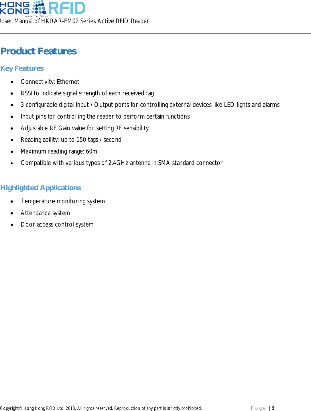 User Manual of HKRAR-EM02 Series Active RFID ReaderCopyright© Hong Kong RFID Ltd. 2013, All rights reserved. Reproduction of any part is strictly prohibited. Page | 8Product FeaturesKey FeaturesConnectivity: EthernetRSSI to indicate signal strength of each received tag3 configurable digital Input / Output ports for controlling external devices like LED lights and alarmsInput pins for controlling the reader to perform certain functionsAdjustable RF Gain value for setting RF sensibilityReading ability: up to 150 tags / secondMaximum reading range: 60mCompatible with various types of 2.4GHz antenna in SMA standard connectorHighlighted ApplicationsTemperature monitoring systemAttendance systemDoor access control system