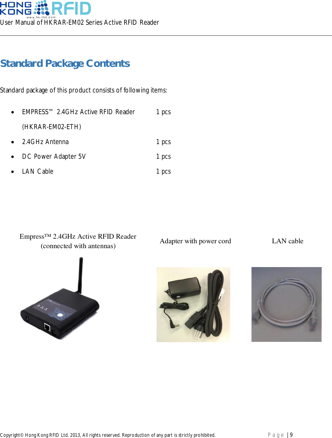 User Manual of HKRAR-EM02 Series Active RFID ReaderCopyright© Hong Kong RFID Ltd. 2013, All rights reserved. Reproduction of any part is strictly prohibited. Page | 9Standard Package ContentsStandard package of this product consists of following items:EMPRESS™ 2.4GHz Active RFID Reader 1 pcs(HKRAR-EM02-ETH)2.4GHz Antenna 1 pcsDC Power Adapter 5V 1 pcsLAN Cable 1 pcsEmpress™ 2.4GHz Active RFID Reader(connected with antennas) Adapter with power cord LAN cable
