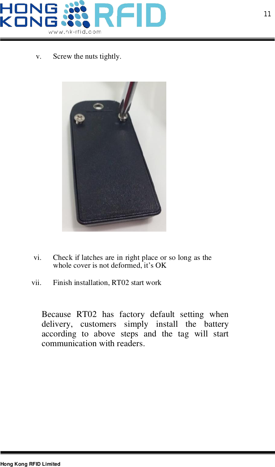  11Hong Kong RFID Limitedv. Screw the nuts tightly.vi. Check if latches are in right place or so long as thewhole cover is not deformed, it’s OKvii. Finish installation, RT02 start workBecause RT02 has factory default setting whendelivery, customers simply install the batteryaccording to above steps and the tag will startcommunication with readers.