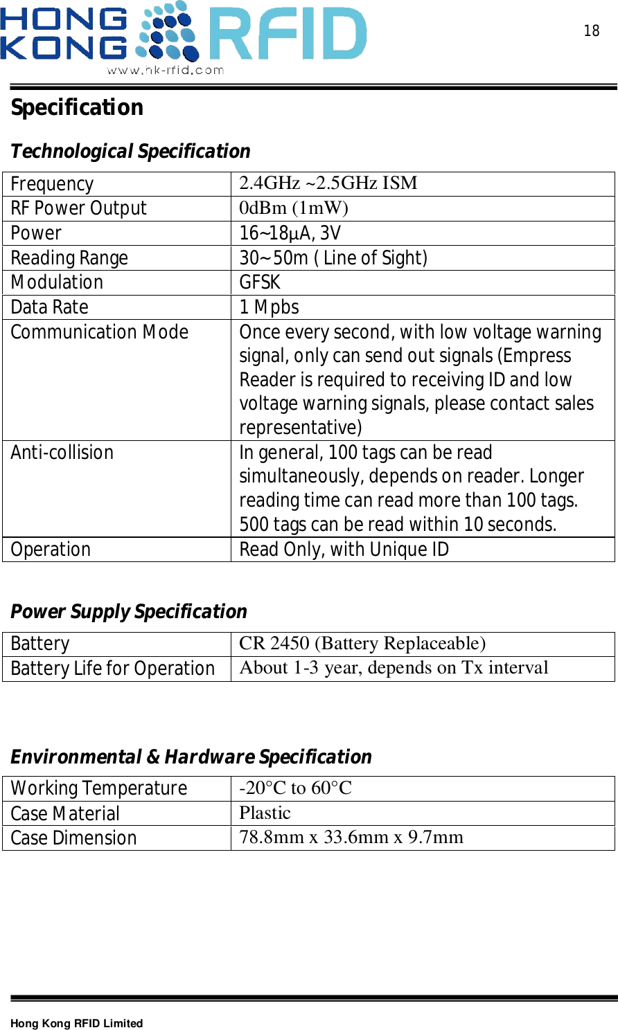  18Hong Kong RFID LimitedSpecificationTechnologicalSpecificationFrequency 2.4GHz ~2.5GHz ISMRF Power Output 0dBm (1mW)Power 16~18A, 3VReading Range 30~ 50m ( Line of Sight)Modulation GFSKData Rate 1 MpbsCommunication Mode Once every second, with low voltage warningsignal, only can send out signals (EmpressReader is required to receiving ID and lowvoltage warning signals, please contact salesrepresentative)Anti-collisionIn general, 100 tags can be readsimultaneously, depends on reader. Longerreading time can read more than 100 tags.500 tags can be read within 10 seconds.Operation Read Only, with Unique IDPowerSupplySpecificationBatteryCR 2450 (Battery Replaceable)Battery Life for OperationAbout 1-3 year, depends on Tx intervalEnvironmental&amp;HardwareSpecificationWorking Temperature -20°C to 60°CCase Material PlasticCase Dimension 78.8mm x 33.6mm x 9.7mm