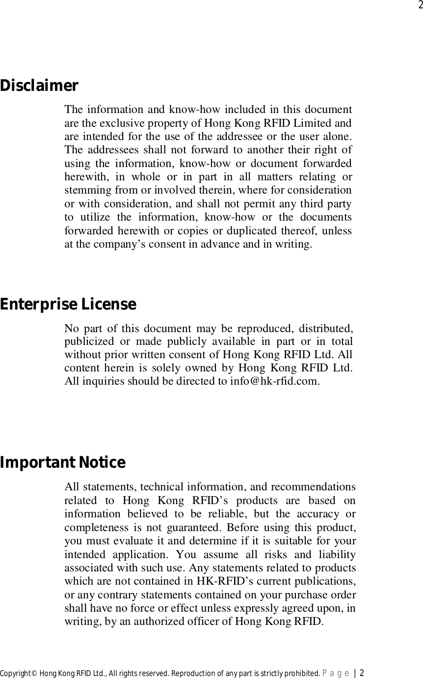  2Copyright© Hong Kong RFID Ltd., All rights reserved. Reproduction of any part is strictly prohibited. Page | 2DisclaimerThe information and know-how included in this documentare the exclusive property of Hong Kong RFID Limited andare intended for the use of the addressee or the user alone.The addressees shall not forward to another their right ofusing the information, know-how or document forwardedherewith, in whole or in part in all matters relating orstemming from or involved therein, where for considerationor with consideration, and shall not permit any third partyto utilize the information, know-how or the documentsforwarded herewith or copies or duplicated thereof, unlessat the company’s consent in advance and in writing.EnterpriseLicenseNo part of this document may be reproduced, distributed,publicized or made publicly available in part or in totalwithout prior written consent of Hong Kong RFID Ltd. Allcontent herein is solely owned by Hong Kong RFID Ltd.All inquiries should be directed to info@hk-rfid.com.ImportantNoticeAll statements, technical information, and recommendationsrelated to Hong Kong RFID’s products are based oninformation believed to be reliable, but the accuracy orcompleteness is not guaranteed. Before using this product,you must evaluate it and determine if it is suitable for yourintended application. You assume all risks and liabilityassociated with such use. Any statements related to productswhich are not contained in HK-RFID’s current publications,or any contrary statements contained on your purchase ordershall have no force or effect unless expressly agreed upon, inwriting, by an authorized officer of Hong Kong RFID.