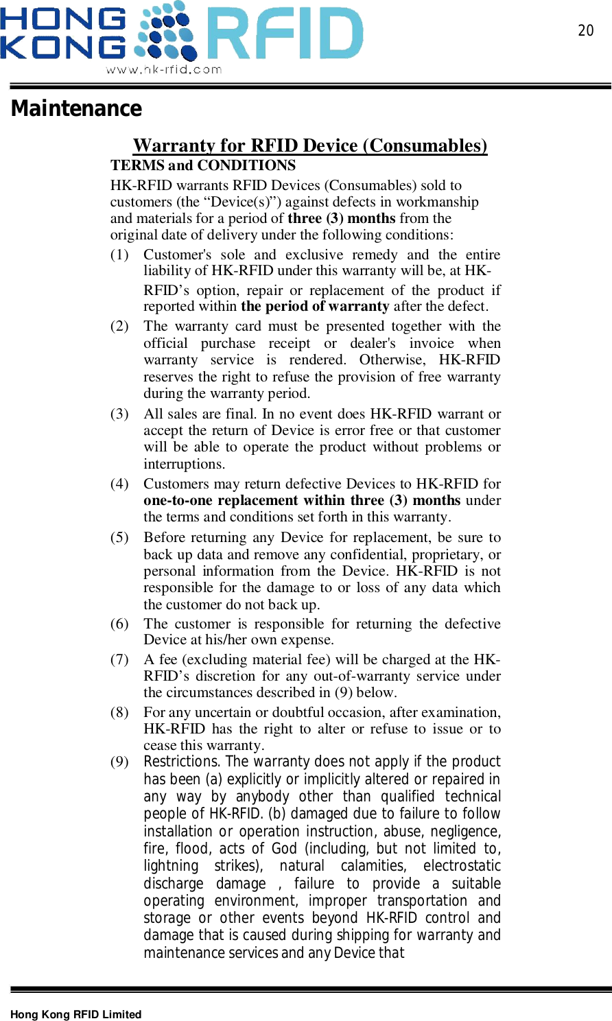  20Hong Kong RFID LimitedMaintenanceWarranty for RFID Device (Consumables)TERMS and CONDITIONSHK-RFID warrants RFID Devices (Consumables) sold tocustomers (the “Device(s)”) against defects in workmanshipand materials for a period of three (3) months from theoriginal date of delivery under the following conditions:(1) Customer&apos;s sole and exclusive remedy and the entireliability of HK-RFID under this warranty will be, at HK-RFID’s option, repair or replacement of the product ifreported within the period of warranty after the defect.(2) The warranty card must be presented together with theofficial purchase receipt or dealer&apos;s invoice whenwarranty service is rendered. Otherwise, HK-RFIDreserves the right to refuse the provision of free warrantyduring the warranty period.(3) All sales are final. In no event does HK-RFID warrant oraccept the return of Device is error free or that customerwill be able to operate the product without problems orinterruptions.(4) Customers may return defective Devices to HK-RFID forone-to-one replacement within three (3) months underthe terms and conditions set forth in this warranty.(5) Before returning any Device for replacement, be sure toback up data and remove any confidential, proprietary, orpersonal information from the Device. HK-RFID is notresponsible for the damage to or loss of any data whichthe customer do not back up.(6) The customer is responsible for returning the defectiveDevice at his/her own expense.(7) A fee (excluding material fee) will be charged at the HK-RFID’s discretion for any out-of-warranty service underthe circumstances described in (9) below.(8) For any uncertain or doubtful occasion, after examination,HK-RFID has the right to alter or refuse to issue or tocease this warranty.(9) Restrictions. The warranty does not apply if the producthas been (a) explicitly or implicitly altered or repaired inany way by anybody other than qualified technicalpeople of HK-RFID. (b) damaged due to failure to followinstallation or operation instruction, abuse, negligence,fire, flood, acts of God (including, but not limited to,lightning strikes), natural calamities, electrostaticdischarge damage , failure to provide a suitableoperating environment, improper transportation andstorage or other events beyond HK-RFID control anddamage that is caused during shipping for warranty andmaintenance services and any Device that