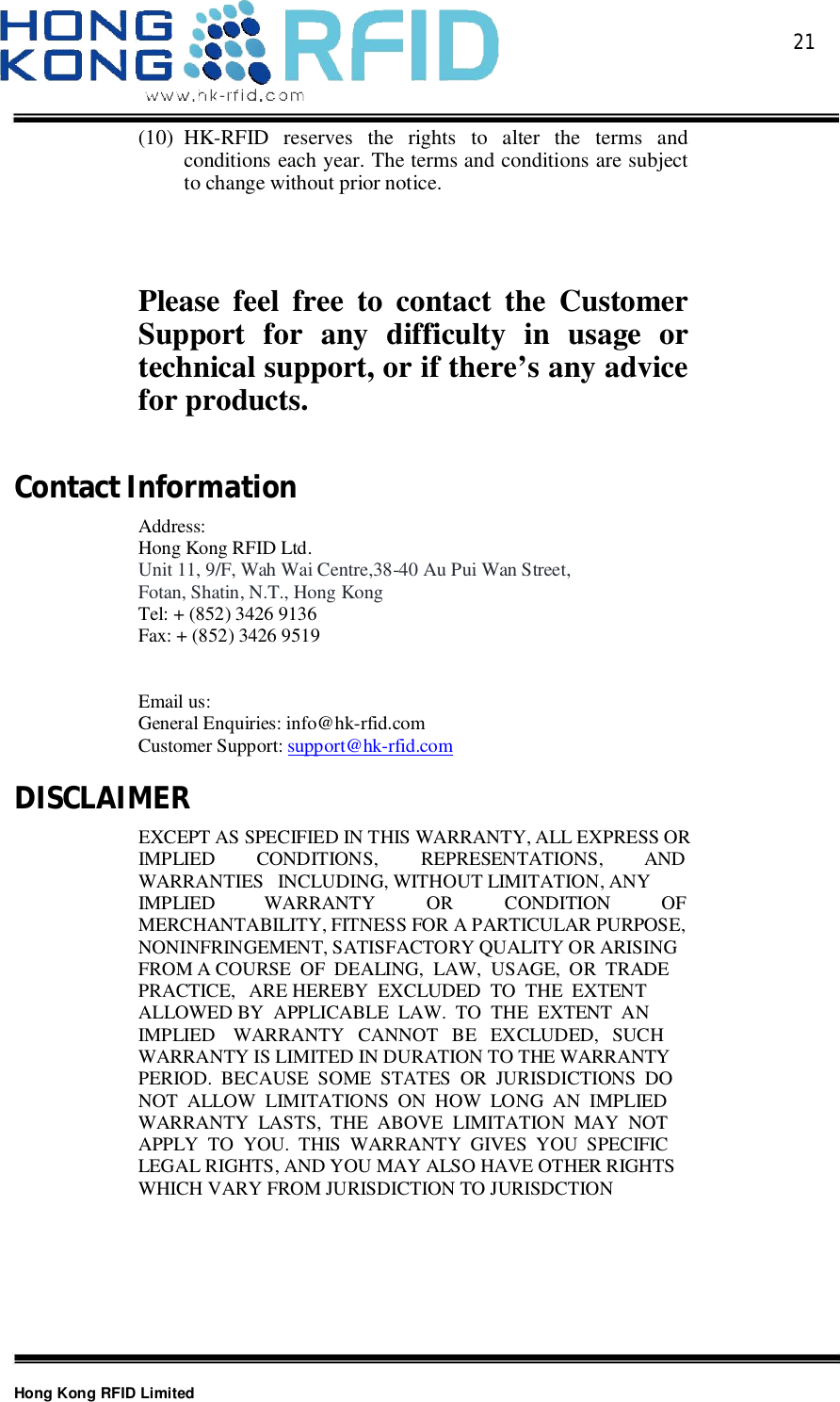  21Hong Kong RFID Limited(10) HK-RFID reserves the rights to alter the terms andconditions each year. The terms and conditions are subjectto change without prior notice.Please feel free to contact the CustomerSupport for any difficulty in usage ortechnical support, or if there’s any advicefor products.ContactInformationAddress:Hong Kong RFID Ltd.Unit 11, 9/F, Wah Wai Centre,38-40 Au Pui Wan Street,Fotan, Shatin, N.T., Hong KongTel: + (852) 3426 9136Fax: + (852) 3426 9519Email us:General Enquiries: info@hk-rfid.comCustomer Support: support@hk-rfid.comDISCLAIMEREXCEPT AS SPECIFIED IN THIS WARRANTY, ALL EXPRESS ORIMPLIED CONDITIONS, REPRESENTATIONS, ANDWARRANTIES INCLUDING, WITHOUT LIMITATION, ANYIMPLIED WARRANTY OR CONDITION OFMERCHANTABILITY, FITNESS FOR A PARTICULAR PURPOSE,NONINFRINGEMENT, SATISFACTORY QUALITY OR ARISINGFROM A COURSE  OF  DEALING,  LAW,  USAGE,  OR  TRADEPRACTICE, ARE HEREBY  EXCLUDED  TO  THE  EXTENTALLOWED BY  APPLICABLE  LAW.  TO  THE  EXTENT  ANIMPLIED WARRANTY   CANNOT   BE   EXCLUDED,   SUCHWARRANTY IS LIMITED IN DURATION TO THE WARRANTYPERIOD.  BECAUSE  SOME  STATES  OR  JURISDICTIONS  DONOT  ALLOW  LIMITATIONS  ON  HOW  LONG  AN  IMPLIEDWARRANTY  LASTS,  THE  ABOVE  LIMITATION  MAY  NOTAPPLY  TO  YOU.  THIS  WARRANTY  GIVES  YOU  SPECIFICLEGAL RIGHTS, AND YOU MAY ALSO HAVE OTHER RIGHTSWHICH VARY FROM JURISDICTION TO JURISDCTION