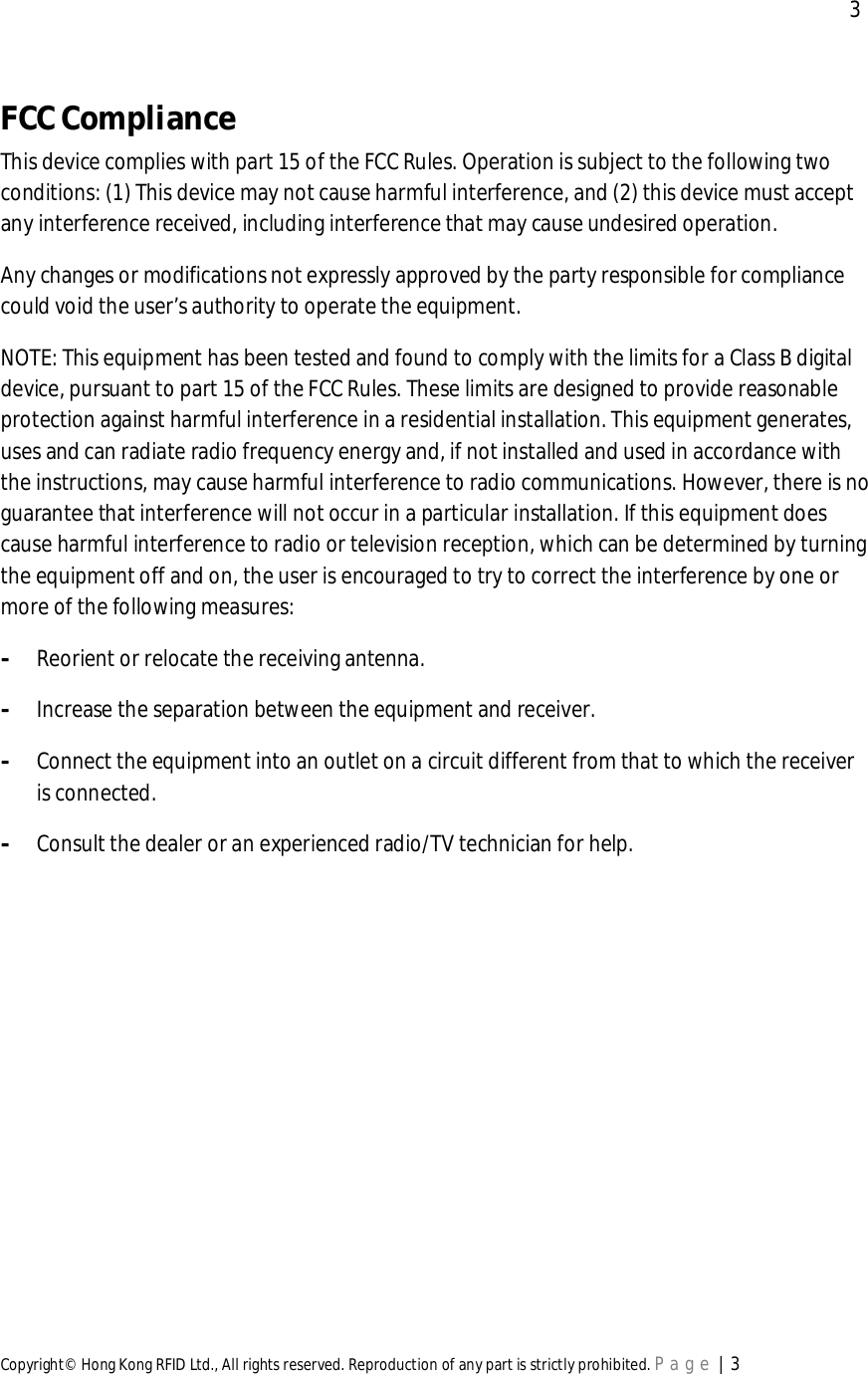  3Copyright© Hong Kong RFID Ltd., All rights reserved. Reproduction of any part is strictly prohibited. Page | 3FCCComplianceThis device complies with part 15 of the FCC Rules. Operation is subject to the following twoconditions: (1) This device may not cause harmful interference, and (2) this device must acceptany interference received, including interference that may cause undesired operation.Any changes or modifications not expressly approved by the party responsible for compliancecould void the user’s authority to operate the equipment.NOTE: This equipment has been tested and found to comply with the limits for a Class B digitaldevice, pursuant to part 15 of the FCC Rules. These limits are designed to provide reasonableprotection against harmful interference in a residential installation. This equipment generates,uses and can radiate radio frequency energy and, if not installed and used in accordance withthe instructions, may cause harmful interference to radio communications. However, there is noguarantee that interference will not occur in a particular installation. If this equipment doescause harmful interference to radio or television reception, which can be determined by turningthe equipment off and on, the user is encouraged to try to correct the interference by one ormore of the following measures:-Reorient or relocate the receiving antenna.-Increase the separation between the equipment and receiver.-Connect the equipment into an outlet on a circuit different from that to which the receiveris connected.-Consult the dealer or an experienced radio/TV technician for help.