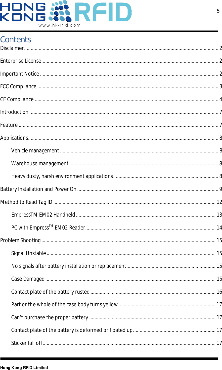  5Hong Kong RFID LimitedContentsDisclaimer .................................................................................................................................................. 2Enterprise License ..................................................................................................................................... 2Important Notice ...................................................................................................................................... 2FCC Compliance ........................................................................................................................................ 3CE Compliance .......................................................................................................................................... 4Introduction .............................................................................................................................................. 7Feature ...................................................................................................................................................... 7Applications ............................................................................................................................................... 8Vehicle management ....................................................................................................................... 8Warehouse management ................................................................................................................ 8Heavy dusty, harsh environment applications ............................................................................... 8Battery Installation and Power On .......................................................................................................... 9Method to Read Tag ID .......................................................................................................................... 12EmpressTM EM02 Handheld ......................................................................................................... 13PC with EmpressTM EM02 Reader .................................................................................................. 14Problem Shooting ................................................................................................................................... 15Signal Unstable ............................................................................................................................... 15No signals after battery installation or replacement ................................................................... 15Case Damaged ................................................................................................................................ 15Contact plate of the battery rusted .............................................................................................. 16Part or the whole of the case body turns yellow ......................................................................... 17Can’t purchase the proper battery ............................................................................................... 17Contact plate of the battery is deformed or floated up .............................................................. 17Sticker fall off .................................................................................................................................. 17