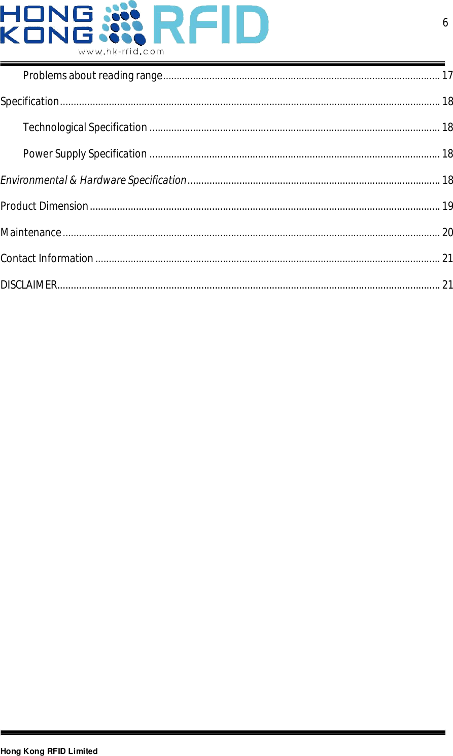  6Hong Kong RFID LimitedProblems about reading range ...................................................................................................... 17Specification ............................................................................................................................................ 18Technological Specification ........................................................................................................... 18Power Supply Specification ........................................................................................................... 18Environmental &amp; Hardware Specification ............................................................................................. 18Product Dimension ................................................................................................................................. 19Maintenance ........................................................................................................................................... 20Contact Information ............................................................................................................................... 21DISCLAIMER ............................................................................................................................................. 21