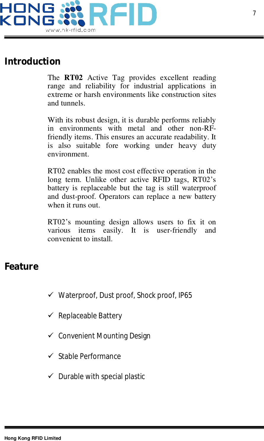  7Hong Kong RFID LimitedIntroductionThe RT02 Active Tag provides excellent readingrange and reliability for industrial applications inextreme or harsh environments like construction sitesand tunnels.With its robust design, it is durable performs reliablyin environments with metal and other non-RF-friendly items. This ensures an accurate readability. Itis also suitable fore working under heavy dutyenvironment.RT02 enables the most cost effective operation in thelong term. Unlike other active RFID tags, RT02’sbattery is replaceable but the tag is still waterproofand dust-proof. Operators can replace a new batterywhen it runs out.RT02’s mounting design allows users to fix it onvarious items easily. It is user-friendly andconvenient to install.FeatureWaterproof, Dust proof, Shock proof, IP65Replaceable BatteryConvenient Mounting DesignStable PerformanceDurable with special plastic