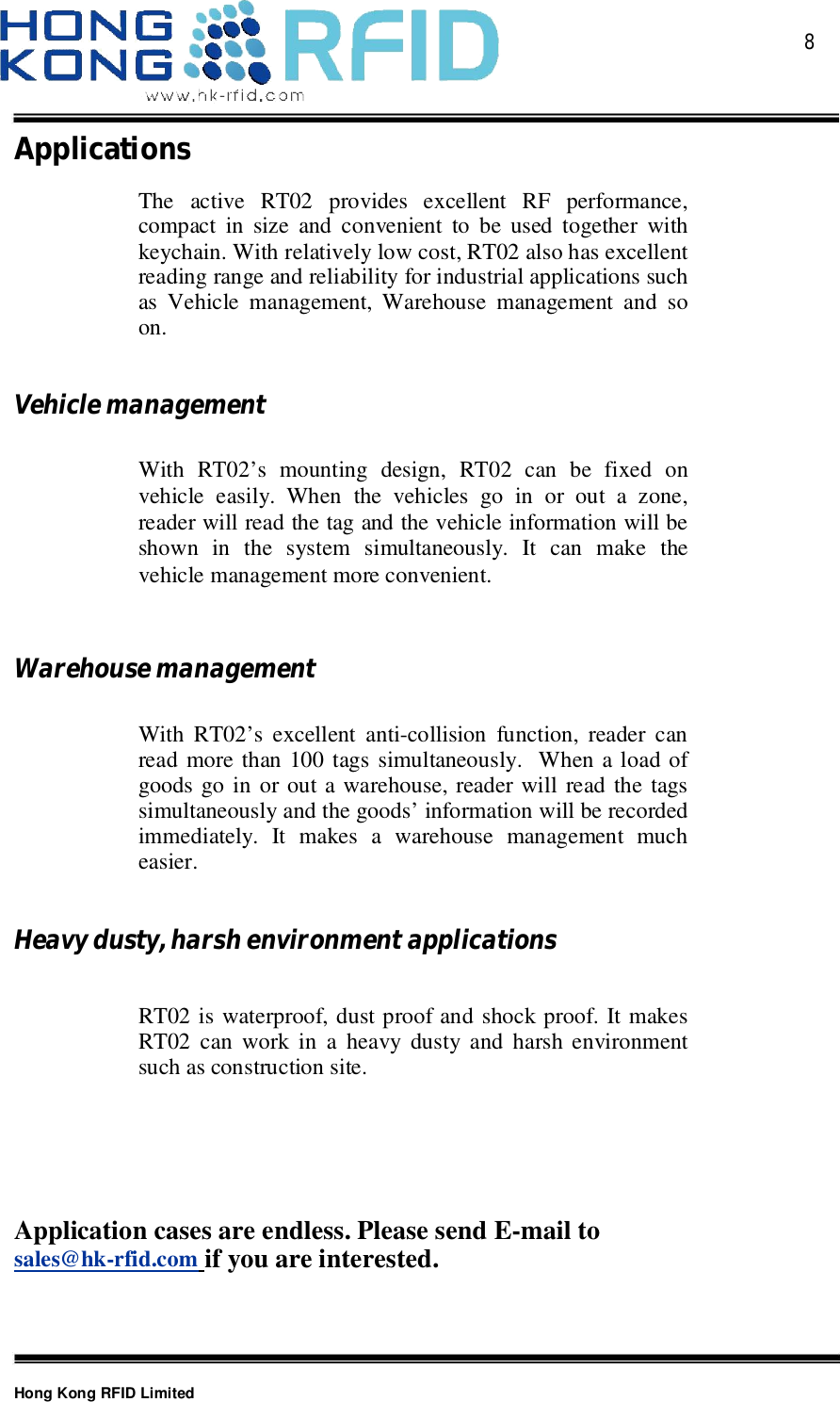  8Hong Kong RFID LimitedApplicationsThe active RT02 provides excellent RF performance,compact in size and convenient to be used together withkeychain. With relatively low cost, RT02 also has excellentreading range and reliability for industrial applications suchas Vehicle management, Warehouse management and soon.VehiclemanagementWith RT02’s mounting design, RT02 can be fixed onvehicle easily. When the vehicles go in or out a zone,reader will read the tag and the vehicle information will beshown in the system simultaneously. It can make thevehicle management more convenient.WarehousemanagementWith RT02’s excellent anti-collision function, reader canread more than 100 tags simultaneously.  When a load ofgoods go in or out a warehouse, reader will read the tagssimultaneously and the goods’ information will be recordedimmediately. It makes a warehouse management mucheasier.Heavydusty,harshenvironmentapplicationsRT02 is waterproof, dust proof and shock proof. It makesRT02 can work in a heavy dusty and harsh environmentsuch as construction site.Application cases are endless. Please send E-mail tosales@hk-rfid.com if you are interested.