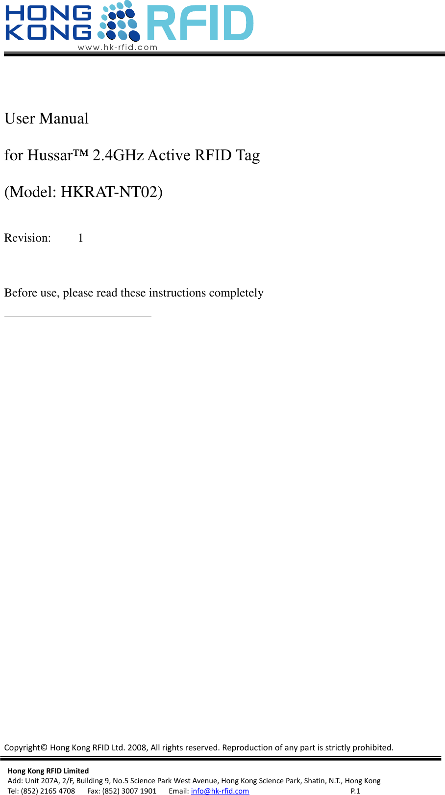   Copyright©  Hong Kong RFID Ltd. 2008, All rights reserved. Reproduction of any part is strictly prohibited.  Hong Kong RFID Limited Add: Unit 207A, 2/F, Building 9, No.5 Science Park West Avenue, Hong Kong Science Park, Shatin, N.T., Hong Kong Tel: (852) 2165 4708      Fax: (852) 3007 1901      Email: info@hk-rfid.com     P. 1  User Manual   for Hussar™ 2.4GHz Active RFID Tag   (Model: HKRAT-NT02)    Revision:   1   Before use, please read these instructions completely    