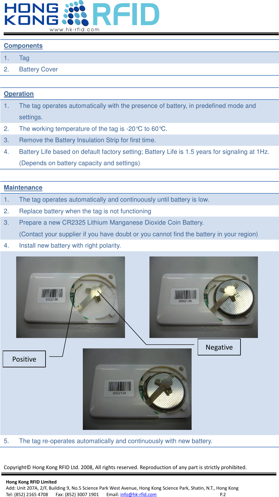   Copyright©  Hong Kong RFID Ltd. 2008, All rights reserved. Reproduction of any part is strictly prohibited.  Hong Kong RFID Limited Add: Unit 207A, 2/F, Building 9, No.5 Science Park West Avenue, Hong Kong Science Park, Shatin, N.T., Hong Kong Tel: (852) 2165 4708      Fax: (852) 3007 1901      Email: info@hk-rfid.com     P. 2 Components 1.  Tag 2.  Battery Cover  Operation 1.  The tag operates automatically with the presence of battery, in predefined mode and settings. 2.  The working temperature of the tag is -20°C to 60°C. 3.  Remove the Battery Insulation Strip for first time. 4.  Battery Life based on default factory setting; Battery Life is 1.5 years for signaling at 1Hz. (Depends on battery capacity and settings)  Maintenance 1.  The tag operates automatically and continuously until battery is low. 2.  Replace battery when the tag is not functioning 3.  Prepare a new CR2325 Lithium Manganese Dioxide Coin Battery. (Contact your supplier if you have doubt or you cannot find the battery in your region) 4.  Install new battery with right polarity.     5.  The tag re-operates automatically and continuously with new battery.  Negative Positive 