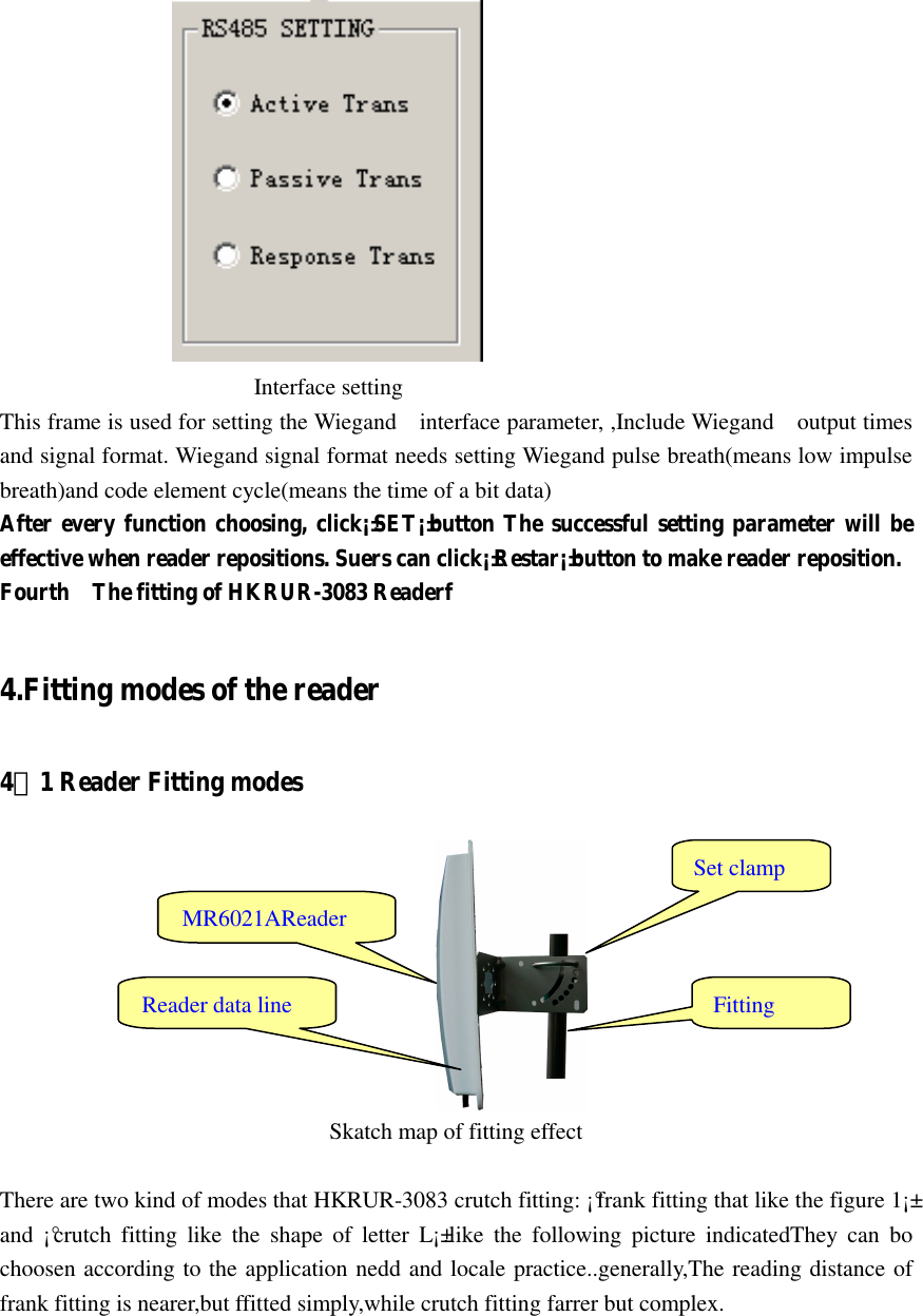                                                                Interface setting This frame is used for setting the Wiegand    interface parameter, ,Include Wiegand    output times and signal format. Wiegand signal format needs setting Wiegand pulse breath(means low impulse breath)and code element cycle(means the time of a bit data) After every function choosing, click¡±SET¡±button The successful setting parameter will be effective when reader repositions. Suers can click¡±Restar¡±button to make reader reposition. Fourth    The fitting of HKRUR-3083 Readerf  4.Fitting modes of the reader 4．1 Reader Fitting modes                        Skatch map of fitting effect  There are two kind of modes that HKRUR-3083 crutch fitting: ¡°frank fitting that like the figure 1¡± and  ¡°crutch  fitting  like  the  shape  of  letter  L¡±.like  the  following  picture  indicatedThey  can  bo choosen according to the application nedd and locale practice..generally,The reading distance of frank fitting is nearer,but ffitted simply,while crutch fitting farrer but complex.       Set clamp MR6021AReader Fitting Reader data line 