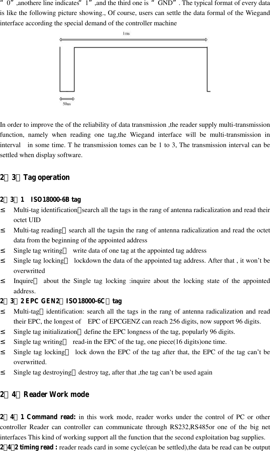   “0”,anothere line indicates“1”,and the third one is “GND”. The typical format of every data is like the following picture showing., Of course, users can settle the data formal of the Wiegand interface according the special demand of the controller machine   In order to improve the of the reliability of data transmission ,the reader supply multi-transmission function,  namely  when  reading  one  tag,the  Wiegand  interface  will  be  multi-transmission  in interval    in some time. T he transmission tomes can be 1 to 3, The transmission interval can be settled when display software. 2．3．Tag operation 2．3．1    ISO18000-6B tag ² Multi-tag identification：search all the tags in the rang of antenna radicalization and read their octet UID ² Multi-tag reading：search all the tagsin the rang of antenna radicalization and read the octet data from the beginning of the appointed address   ² Single tag writing：  write data of one tag at the appointed tag address ² Single tag locking：  lockdown the data of the appointed tag address. After that , it won’t be overwritted ² Inquire：  about  the  Single  tag  locking  :inquire  about  the  locking  state  of  the  appointed address. 2．3．2 EPC GEN2（ISO18000-6C）tag ² Multi-tag：identification: search all the tags in the rang of antenna radicalization and read their EPC, the longest of    EPC of EPCGENZ can reach 256 digits, now support 96 digits. ² Single tag initialization：define the EPC longness of the tag, popularly 96 digits. ² Single tag writing：  read-in the EPC of the tag, one piece(16 digits)one time. ² Single tag locking：  lock down the EPC of the tag after that, the EPC of the tag can’t be overwritted. ² Single tag destroying：destroy tag, after that ,the tag can’t be used again 2．4．Reader Work mode 2．4．1 Command read: in  this  work  mode,  reader  works under  the control  of  PC  or  other controller  Reader  can  controller  can  communicate  through  RS232,RS485or  one  of  the  big  net interfaces This kind of working support all the function that the second exploitation bag supplies. 2．4．2 timing read : reader reads card in some cycle(can be settled),the data be read can be output 