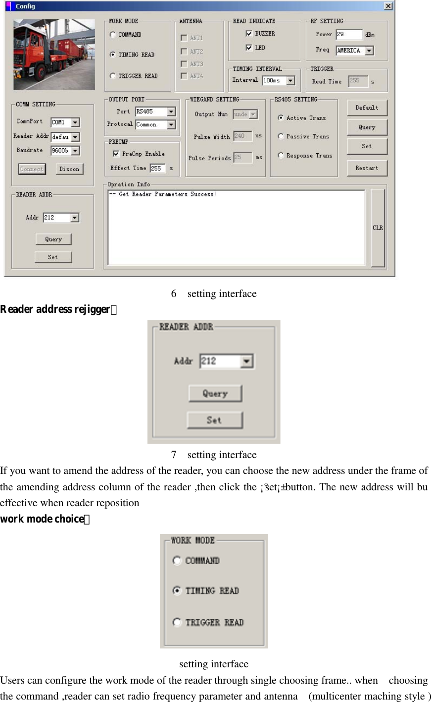    6    setting interface Reader address rejigger：  7    setting interface If you want to amend the address of the reader, you can choose the new address under the frame of the amending address column of the reader ,then click the ¡°set¡± button. The new address will bu effective when reader reposition work mode choice：    setting interface Users can configure the work mode of the reader through single choosing frame.. when    choosing the command ,reader can set radio frequency parameter and antenna    (multicenter maching style ) 