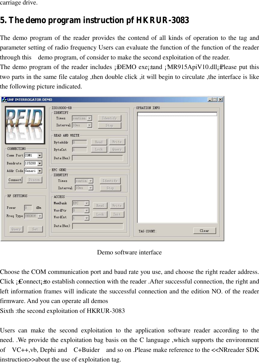   carriage drive. 5. The demo program instruction pf HKRUR-3083 The demo program of the reader provides the contend of all kinds of operation to the tag and parameter setting of radio frequency Users can evaluate the function of the function of the reader   through this    demo program, of consider to make the second exploitation of the reader. The demo program of the reader includes ¡±DEMO exe¡± and ¡°MR915ApiV10.dll¡±Please put this two parts in the same file catalog ,then double click ,it will begin to circulate ,the interface is like the following picture indicated.  Demo software interface    Choose the COM communication port and baud rate you use, and choose the right reader address. Click ¡±Connect¡± to establish connection with the reader .After successful connection, the right and left information frames will indicate the successful connection and the edition NO. of the reader firmware. And you can operate all demos Sixth :the second exploitation of HKRUR-3083      Users  can  make  the  second  exploitation  to  the  application  software  reader  according  to  the need. .We provide the exploitation bag basis on the C language ,which supports the environment of    VC++,vb, Dephi and    C+Buider    and so on .Please make reference to the &lt;&lt;NRreader SDK instruction&gt;&gt;about the use of exploitation tag. 