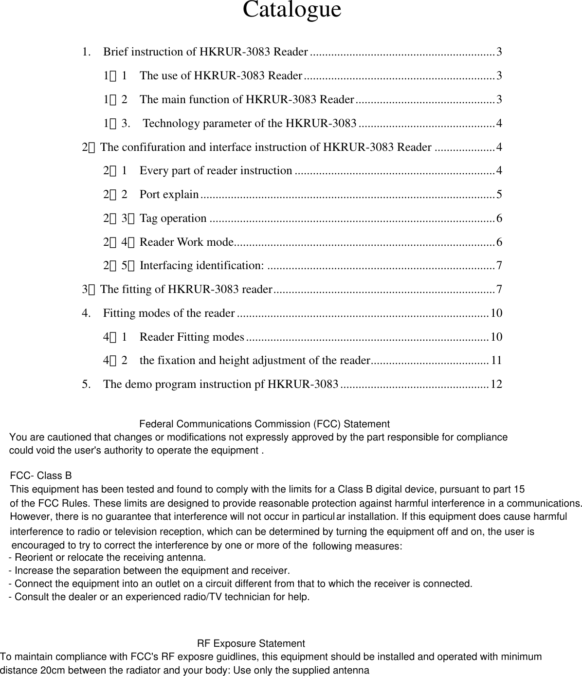   Catalogue  1.    Brief instruction of HKRUR-3083 Reader .............................................................3 1．1    The use of HKRUR-3083 Reader...............................................................3 1．2    The main function of HKRUR-3083 Reader..............................................3 1．3.    Technology parameter of the HKRUR-3083.............................................4 2．The confifuration and interface instruction of HKRUR-3083 Reader ....................4 2．1    Every part of reader instruction ..................................................................4 2．2    Port explain.................................................................................................5 2．3．Tag operation ..............................................................................................6 2．4．Reader Work mode......................................................................................6 2．5．Interfacing identification: ...........................................................................7 3．The fitting of HKRUR-3083 reader.........................................................................7 4.    Fitting modes of the reader ...................................................................................10 4．1    Reader Fitting modes................................................................................10 4．2    the fixation and height adjustment of the reader.......................................11 5.    The demo program instruction pf HKRUR-3083.................................................12                    Federal Communications Commission (FCC) Statement You are cautioned that changes or modifications not expressly approved by the part responsible for compliance could void the user&apos;s authority to operate the equipment . FCC- Class B This equipment has been tested and found to comply with the limits for a Class B digital device, pursuant to part 15of the FCC Rules. These limits are designed to provide reasonable protection against harmful interference in a communications. However, there is no guarantee that interference will not occur in particular installation. If this equipment does cause harmfulinterference to radio or television reception, which can be determined by turning the equipment off and on, the user isencouraged to try to correct the interference by one or more of the  following measures: - Reorient or relocate the receiving antenna.- Increase the separation between the equipment and receiver.- Connect the equipment into an outlet on a circuit different from that to which the receiver is connected.- Consult the dealer or an experienced radio/TV technician for help.RF Exposure StatementTo maintain compliance with FCC&apos;s RF exposre guidlines, this equipment should be installed and operated with minimumdistance 20cm between the radiator and your body: Use only the supplied antenna