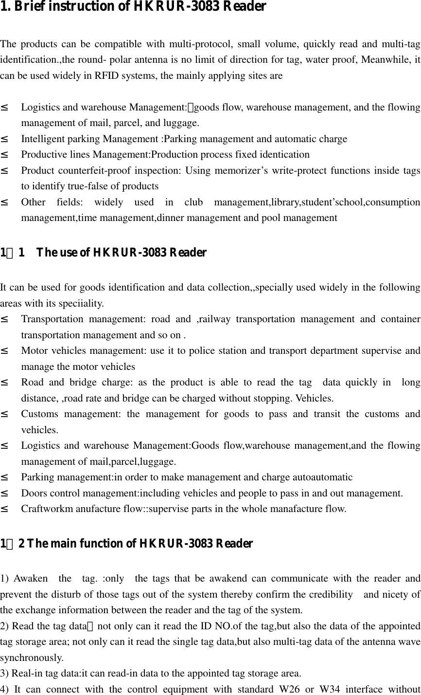   1. Brief instruction of HKRUR-3083 Reader   The products  can be compatible with multi-protocol, small volume, quickly read and  multi-tag identification.,the round- polar antenna is no limit of direction for tag, water proof, Meanwhile, it can be used widely in RFID systems, the mainly applying sites are  ² Logistics and warehouse Management:：goods flow, warehouse management, and the flowing management of mail, parcel, and luggage. ² Intelligent parking Management :Parking management and automatic charge ² Productive lines Management:Production process fixed identication ² Product counterfeit-proof inspection: Using memorizer’s write-protect functions inside tags to identify true-false of products ² Other  fields:  widely  used  in  club  management,library,student’school,consumption management,time management,dinner management and pool management 1．1    The use of HKRUR-3083 Reader It can be used for goods identification and data collection,,specially used widely in the following areas with its speciiality. ² Transportation  management:  road  and  ,railway  transportation  management  and  container transportation management and so on . ² Motor vehicles management: use it to police station and transport department supervise and manage the motor vehicles ² Road  and  bridge  charge:  as  the  product  is  able  to  read  the  tag    data  quickly  in    long distance, ,road rate and bridge can be charged without stopping. Vehicles. ² Customs  management:  the  management  for  goods  to  pass  and  transit  the  customs  and vehicles. ² Logistics and warehouse Management:Goods flow,warehouse management,and the flowing management of mail,parcel,luggage. ² Parking management:in order to make management and charge autoautomatic ² Doors control management:including vehicles and people to pass in and out management. ² Craftworkm anufacture flow::supervise parts in the whole manafacture flow. 1．2 The main function of HKRUR-3083 Reader 1)  Awaken    the    tag.  :only    the  tags  that  be  awakend  can  communicate  with  the  reader  and prevent the disturb of those tags out of the system thereby confirm the credibility    and nicety of the exchange information between the reader and the tag of the system. 2) Read the tag data：not only can it read the ID NO.of the tag,but also the data of the appointed tag storage area; not only can it read the single tag data,but also multi-tag data of the antenna wave synchronously. 3) Real-in tag data:it can read-in data to the appointed tag storage area. 4)  It  can  connect  with  the  control  equipment  with  standard  W26  or  W34  interface  without 