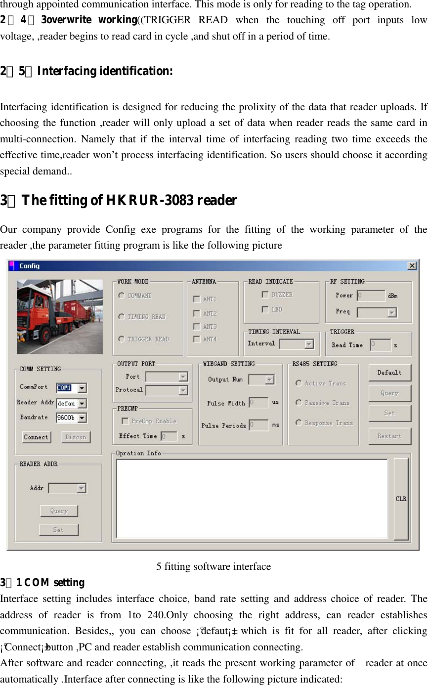   through appointed communication interface. This mode is only for reading to the tag operation. 2．4．3overwrite  working((TRIGGER  READ  when  the  touching  off  port  inputs  low voltage, ,reader begins to read card in cycle ,and shut off in a period of time. 2．5．Interfacing identification: Interfacing identification is designed for reducing the prolixity of the data that reader uploads. If choosing the function ,reader will only upload a set of data when reader reads the same card in multi-connection.  Namely  that  if the interval  time of  interfacing  reading  two  time  exceeds  the effective time,reader won’t process interfacing identification. So users should choose it according special demand.. 3．The fitting of HKRUR-3083 reader Our  company  provide  Config  exe  programs  for  the  fitting  of  the  working  parameter  of  the reader ,the parameter fitting program is like the following picture      5 fitting software interface 3．1 COM setting Interface  setting includes  interface  choice,  band  rate  setting  and  address choice  of  reader. The address  of  reader  is  from  1to  240.Only  choosing  the  right  address,  can  reader  establishes communication.  Besides,,  you  can  choose  ¡°defaut¡±,  which  is  fit  for  all  reader,  after  clicking ¡°Connect¡±button ,PC and reader establish communication connecting. After software and reader connecting, ,it reads the present working parameter of    reader at once automatically .Interface after connecting is like the following picture indicated: 