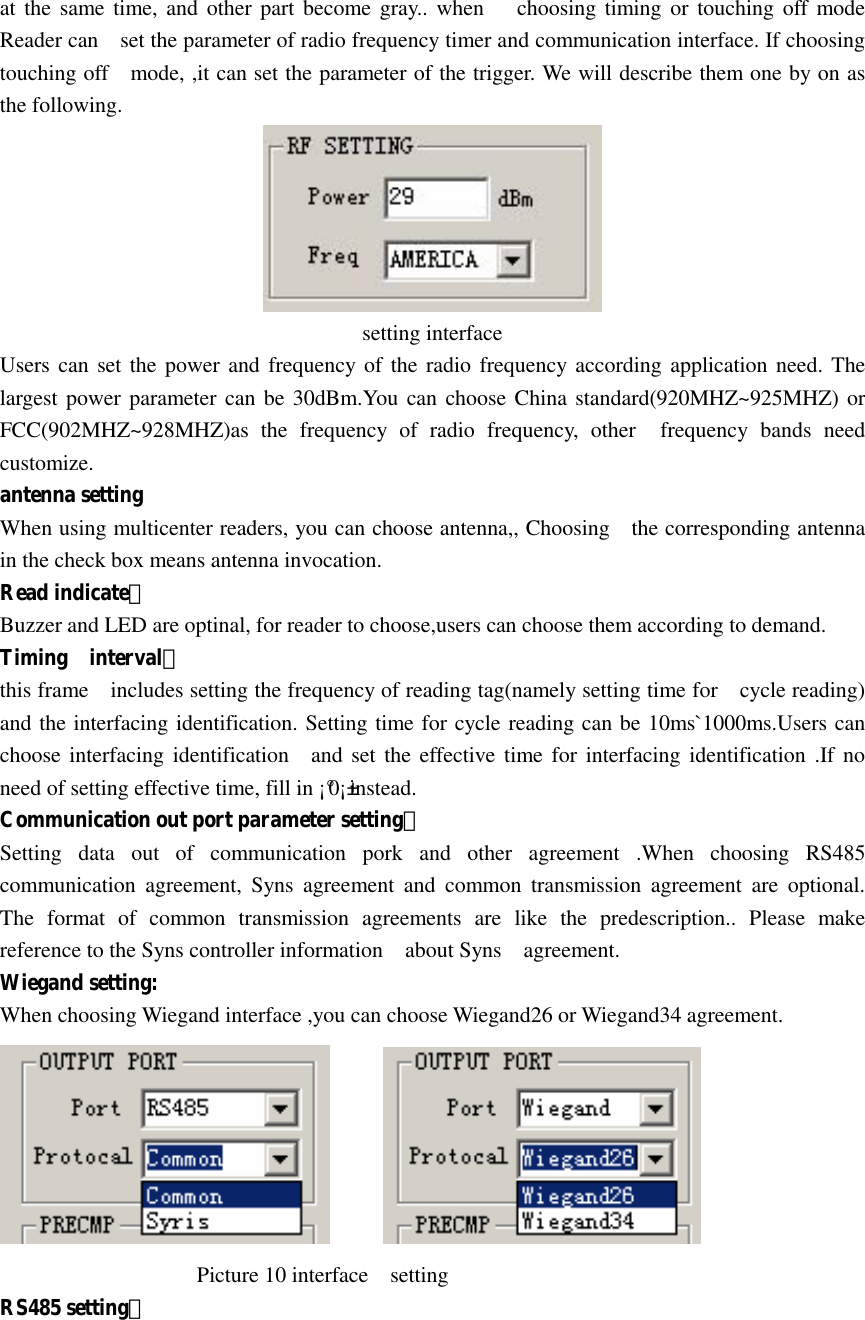   at the same time,  and  other part become gray..  when      choosing timing or touching off mode Reader can    set the parameter of radio frequency timer and communication interface. If choosing touching off    mode, ,it can set the parameter of the trigger. We will describe them one by on as the following.    setting interface Users can set the power and frequency of the radio frequency according application need. The largest power parameter can be 30dBm.You can choose China standard(920MHZ~925MHZ) or FCC(902MHZ~928MHZ)as  the  frequency  of  radio  frequency,  other    frequency  bands  need customize. antenna setting When using multicenter readers, you can choose antenna,, Choosing    the corresponding antenna in the check box means antenna invocation. Read indicate： Buzzer and LED are optinal, for reader to choose,users can choose them according to demand. Timing    interval： this frame    includes setting the frequency of reading tag(namely setting time for    cycle reading) and the interfacing identification. Setting time for cycle reading can be 10ms`1000ms.Users can choose interfacing  identification    and set the effective time for interfacing  identification .If no need of setting effective time, fill in ¡°0¡±instead. Communication out port parameter setting： Setting  data  out  of  communication  pork  and  other  agreement  .When  choosing  RS485 communication  agreement,  Syns  agreement  and  common  transmission  agreement  are  optional. The  format  of  common  transmission  agreements  are  like  the  predescription..  Please  make reference to the Syns controller information    about Syns    agreement.   Wiegand setting: When choosing Wiegand interface ,you can choose Wiegand26 or Wiegand34 agreement.                                            Picture 10 interface    setting RS485 setting： 