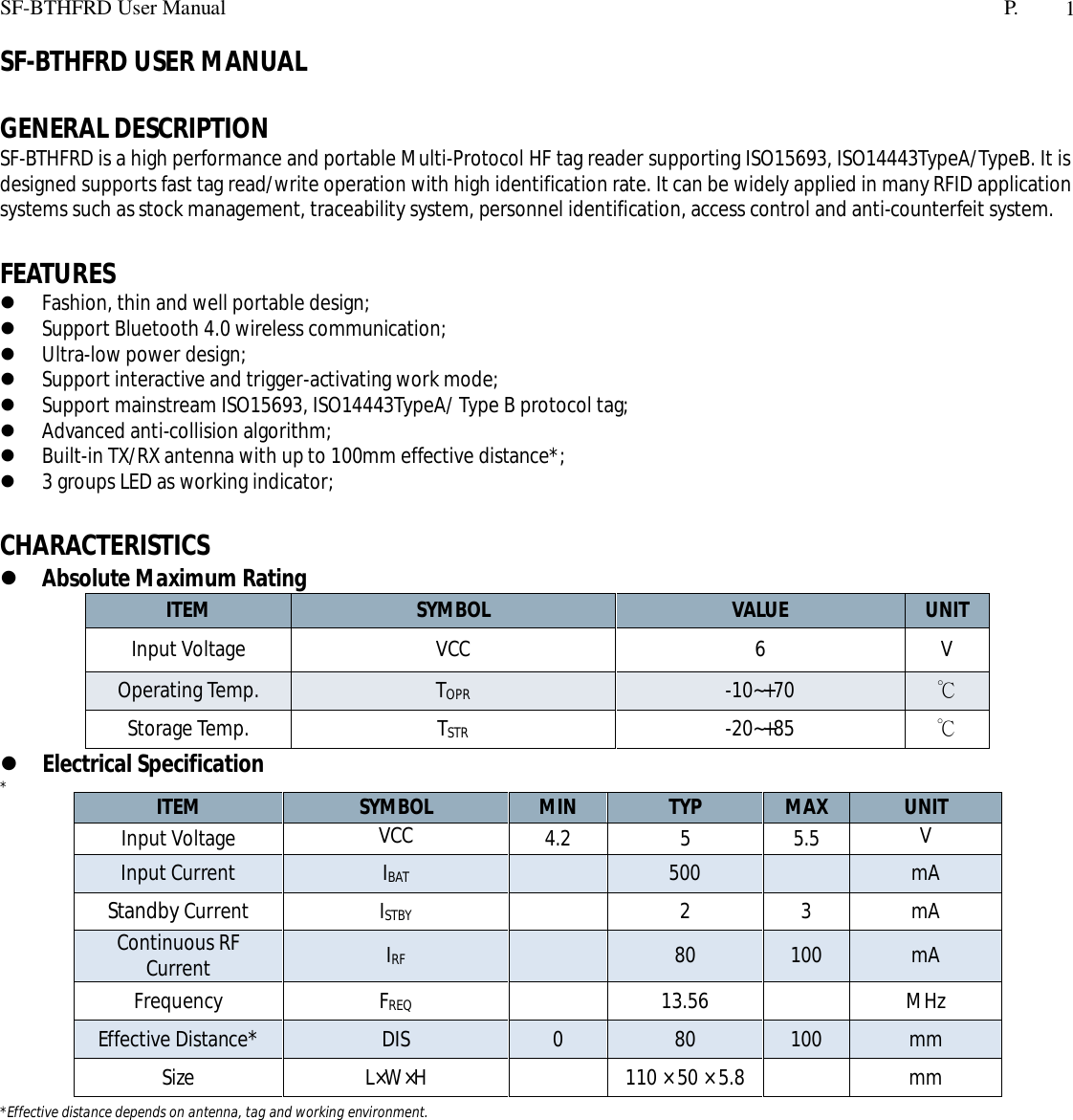 SF-BTHFRD User Manual P. 1SF-BTHFRD USER MANUALGENERAL DESCRIPTIONSF-BTHFRD is a high performance and portable Multi-Protocol HF tag reader supporting ISO15693, ISO14443TypeA/TypeB. It isdesigned supports fast tag read/write operation with high identification rate. It can be widely applied in many RFID applicationsystems such as stock management, traceability system, personnel identification, access control and anti-counterfeit system.FEATURESFashion, thin and well portable design;Support Bluetooth 4.0 wireless communication;Ultra-low power design;Support interactive and trigger-activating work mode;Support mainstream ISO15693, ISO14443TypeA/ Type B protocol tag;Advanced anti-collision algorithm;Built-in TX/RX antenna with up to 100mm effective distance*;3 groups LED as working indicator;CHARACTERISTICSAbsolute Maximum RatingITEM SYMBOL VALUE UNITInput Voltage VCC 6 VOperating Temp. TOPR -10~+70 Storage Temp. TSTR -20~+85 Electrical Specification**Effective distance depends on antenna, tag and working environment.ITEM SYMBOL MIN TYP MAX UNITInput VoltageVCC4.2 5 5.5VInput Current IBAT 500 mAStandby Current ISTBY 2 3 mAContinuous RFCurrent IRF 80 100 mAFrequency FREQ 13.56 MHzEffective Distance*DIS 0 80 100 mmSize L×W×H 110 × 50 × 5.8 mm