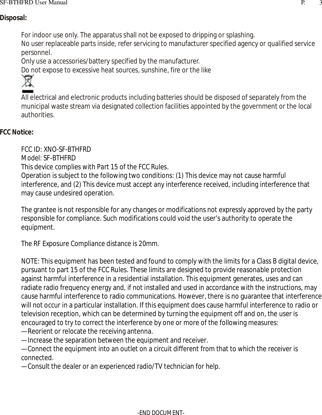 SF-BTHFRD User Manual P. 3Disposal:For indoor use only. The apparatus shall not be exposed to dripping or splashing.No user replaceable parts inside, refer servicing to manufacturer specified agency or qualified servicepersonnel.Only use a accessories/battery specified by the manufacturer.Do not expose to excessive heat sources, sunshine, fire or the likeAll electrical and electronic products including batteries should be disposed of separately from themunicipal waste stream via designated collection facilities appointed by the government or the localauthorities.FCC Notice:FCC ID: XNO-SF-BTHFRDModel: SF-BTHFRDThis device complies with Part 15 of the FCC Rules.Operation is subject to the following two conditions: (1) This device may not cause harmfulinterference, and (2) This device must accept any interference received, including interference thatmay cause undesired operation.The grantee is not responsible for any changes or modifications not expressly approved by the partyresponsible for compliance. Such modifications could void the user’s authority to operate theequipment.The RF Exposure Compliance distance is 20mm.NOTE: This equipment has been tested and found to comply with the limits for a Class B digital device,pursuant to part 15 of the FCC Rules. These limits are designed to provide reasonable protectionagainst harmful interference in a residential installation. This equipment generates, uses and canradiate radio frequency energy and, if not installed and used in accordance with the instructions, maycause harmful interference to radio communications. However, there is no guarantee that interferencewill not occur in a particular installation. If this equipment does cause harmful interference to radio ortelevision reception, which can be determined by turning the equipment off and on, the user isencouraged to try to correct the interference by one or more of the following measures:—Reorient or relocate the receiving antenna.—Increase the separation between the equipment and receiver.—Connect the equipment into an outlet on a circuit different from that to which the receiver isconnected.—Consult the dealer or an experienced radio/TV technician for help.-END DOCUMENT-